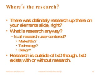 Where’s the research? There was definitely research up there on your elements slide, right? What is research anyway? Is all research user-centered? Market/Biz? Technology? Design? Research is outside of IxD though. IxD exists with or without research. Interaction 09 | Vancouver Introduction to Interaction Design 