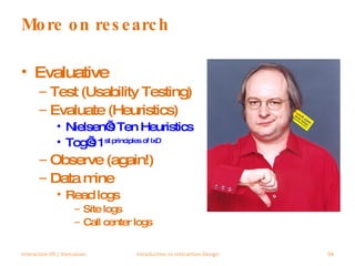More on research Evaluative Test (Usability Testing) Evaluate (Heuristics) Nielsen’s Ten Heuristics Tog’s 1 st  principles of IxD Observe (again!) Data mine Read logs Site logs Call center logs Interaction 09 | Vancouver Introduction to Interaction Design 