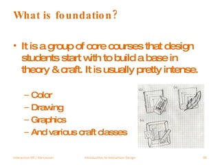 What is foundation? It is a group of core courses that design students start with to build a base in theory & craft. It is usually pretty intense. Color Drawing Graphics And various craft classes Interaction 09 | Vancouver Introduction to Interaction Design 