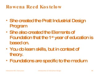 Rowena Reed Kostelow She created the Pratt Industrial Design Program She also created the Elements of Foundation that the 1 st  year of education is based on. You do learn skills, but in context of theory. Foundations are specific to the medium Interaction 09 | Vancouver Introduction to Interaction Design 