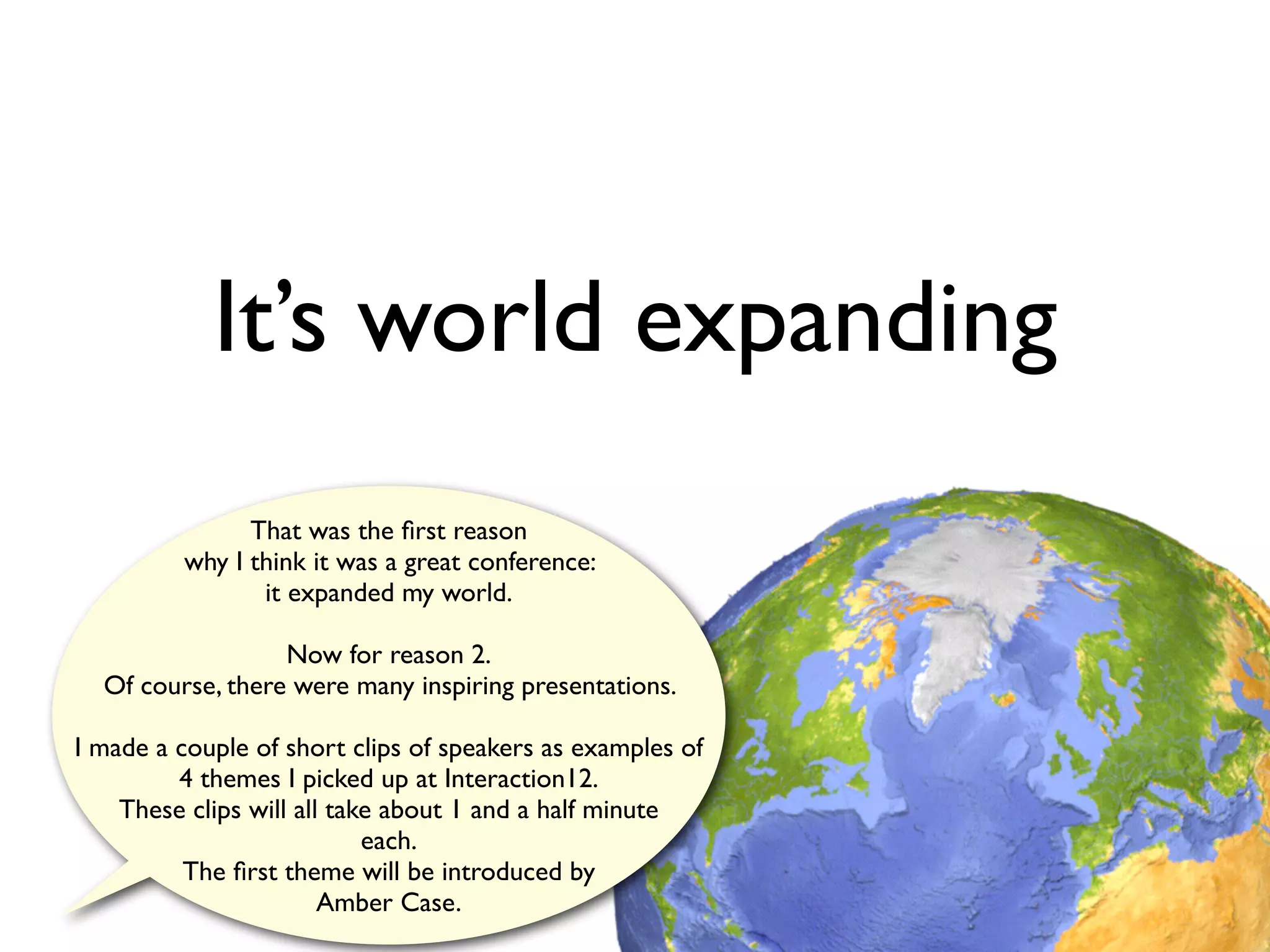 It’s world expanding
               That was the ﬁrst reason
         why I think it was a great conference:
                it expanded my world.

                  Now for reason 2.
  Of course, there were many inspiring presentations.

I made a couple of short clips of speakers as examples of
         4 themes I picked up at Interaction12.
    These clips will all take about 1 and a half minute
                            each.
          The ﬁrst theme will be introduced by
                        Amber Case.
 