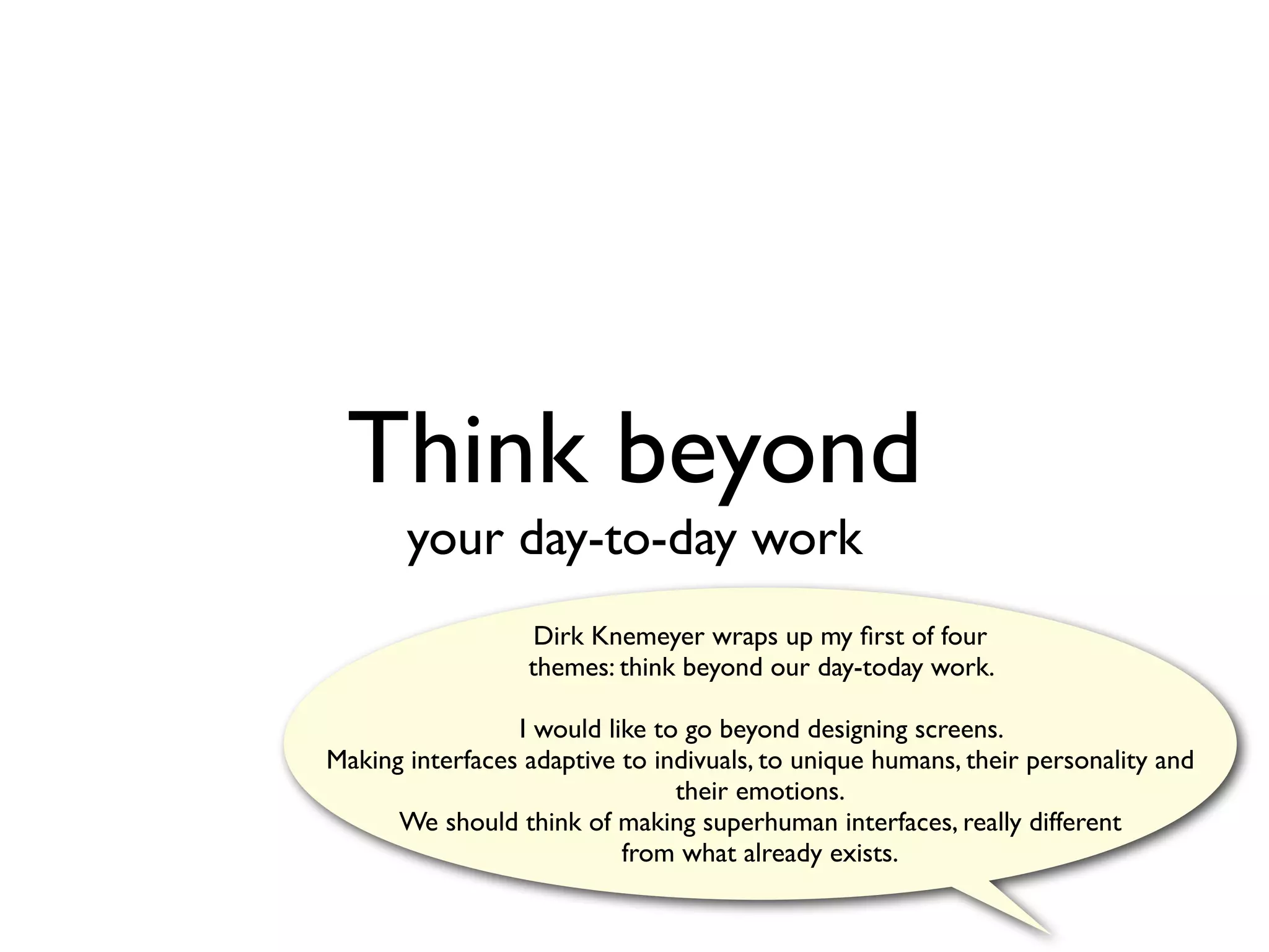 Think beyond
       your day-to-day work
                   Dirk Knemeyer wraps up my ﬁrst of four
                  themes: think beyond our day-today work.

                 I would like to go beyond designing screens.
Making interfaces adaptive to indivuals, to unique humans, their personality and
                                their emotions.
      We should think of making superhuman interfaces, really different
                           from what already exists.
 