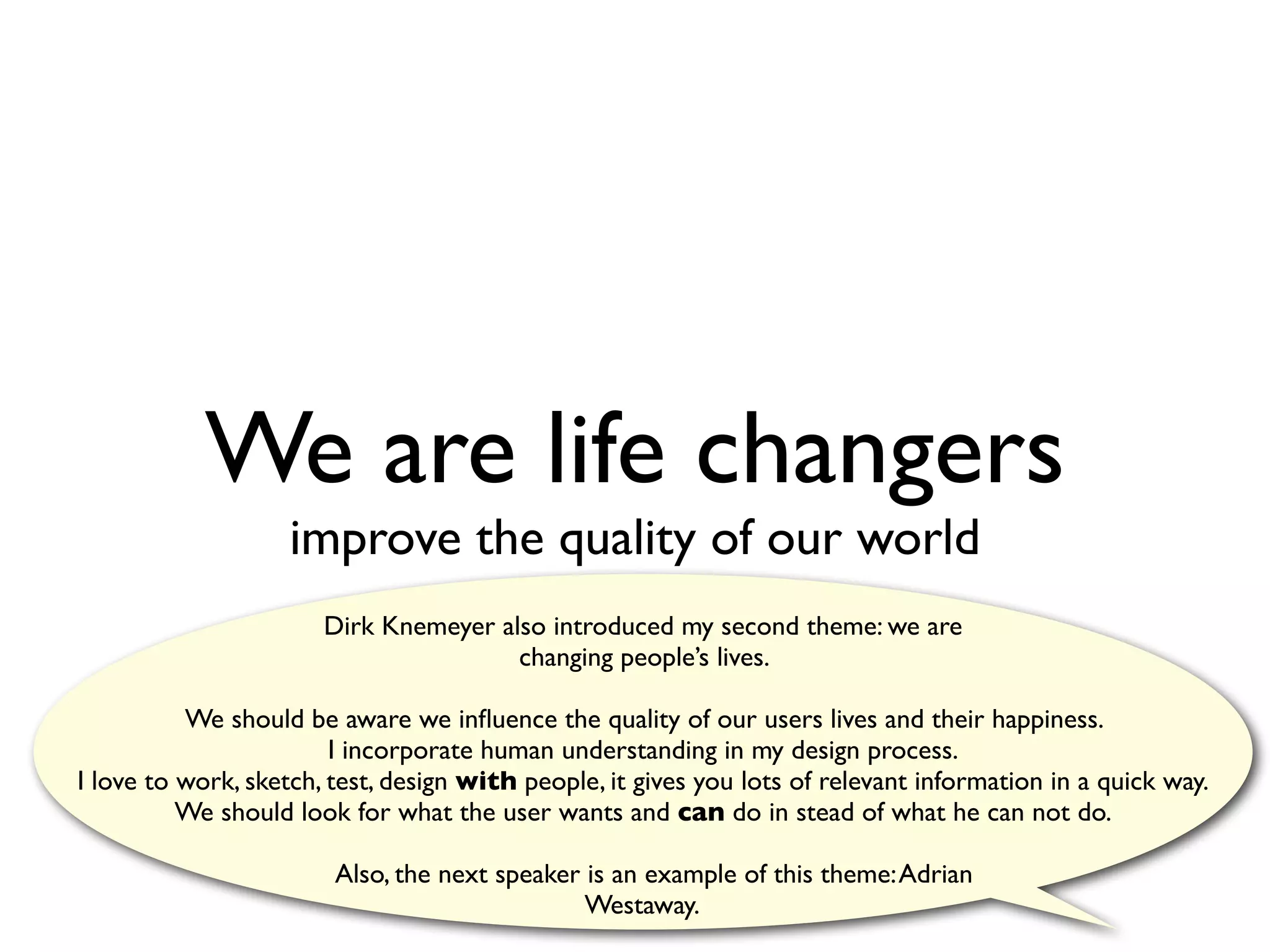We are life changers
                    improve the quality of our world
                       Dirk Knemeyer also introduced my second theme: we are
                                       changing people’s lives.

          We should be aware we inﬂuence the quality of our users lives and their happiness.
                        I incorporate human understanding in my design process.
I love to work, sketch, test, design with people, it gives you lots of relevant information in a quick way.
          We should look for what the user wants and can do in stead of what he can not do.

                        Also, the next speaker is an example of this theme: Adrian
                                               Westaway.
 