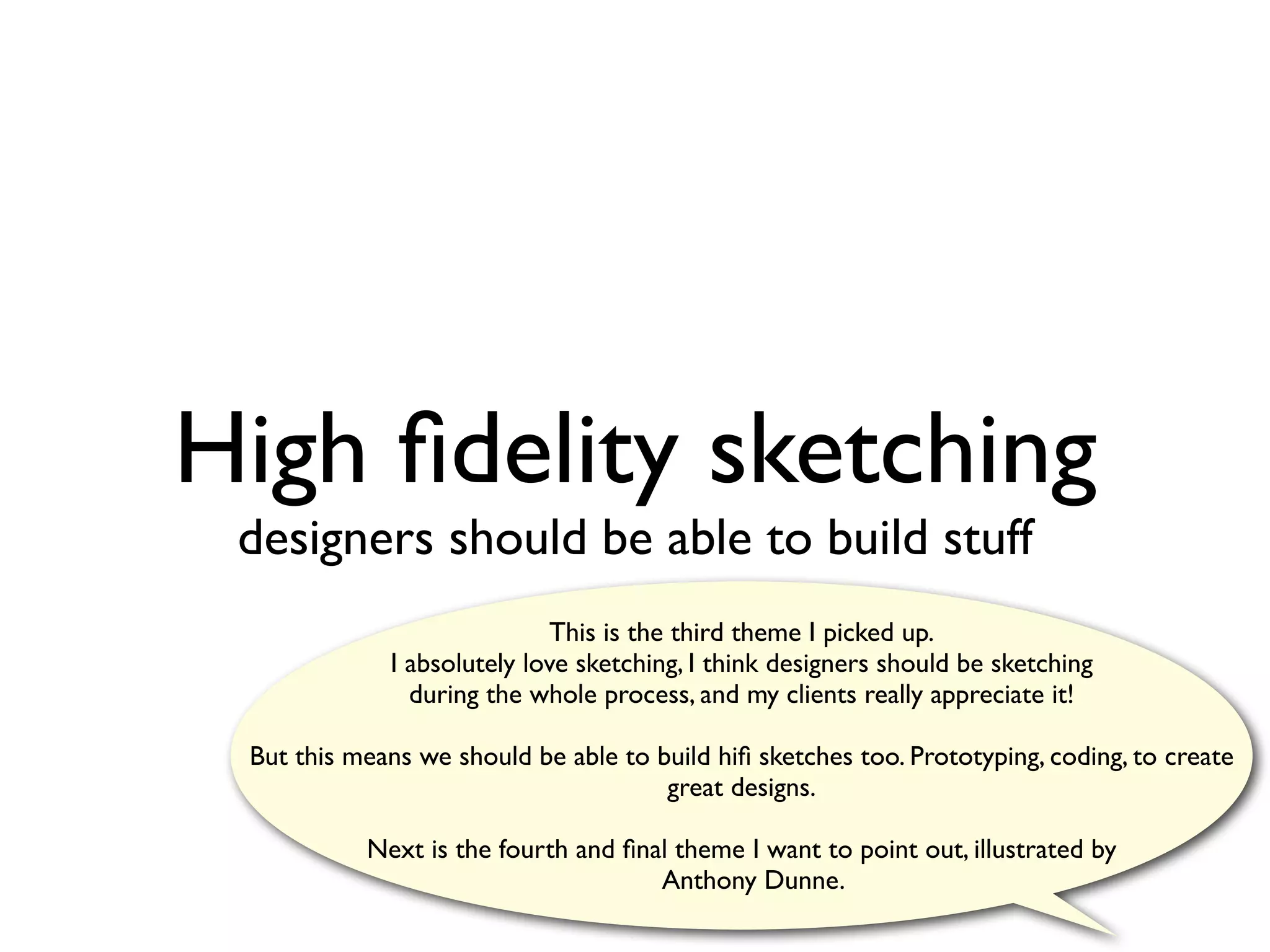 High ﬁdelity sketching
 designers should be able to build stuff
                            This is the third theme I picked up.
             I absolutely love sketching, I think designers should be sketching
               during the whole process, and my clients really appreciate it!

 But this means we should be able to build hiﬁ sketches too. Prototyping, coding, to create
                                      great designs.

           Next is the fourth and ﬁnal theme I want to point out, illustrated by
                                     Anthony Dunne.
 