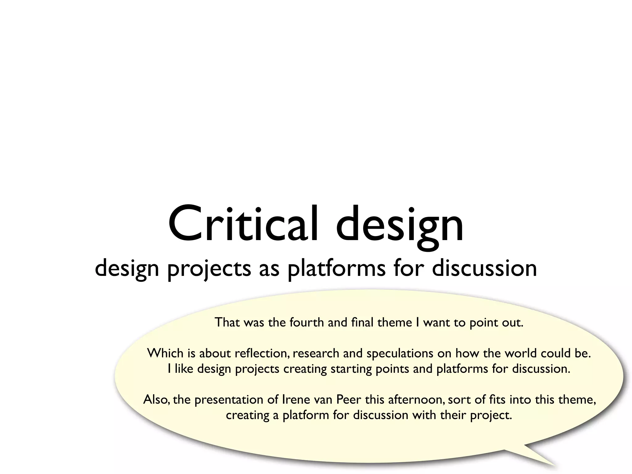 Critical design
design projects as platforms for discussion
                 That was the fourth and ﬁnal theme I want to point out.

     Which is about reﬂection, research and speculations on how the world could be.
       I like design projects creating starting points and platforms for discussion.

    Also, the presentation of Irene van Peer this afternoon, sort of ﬁts into this theme,
                   creating a platform for discussion with their project.
 