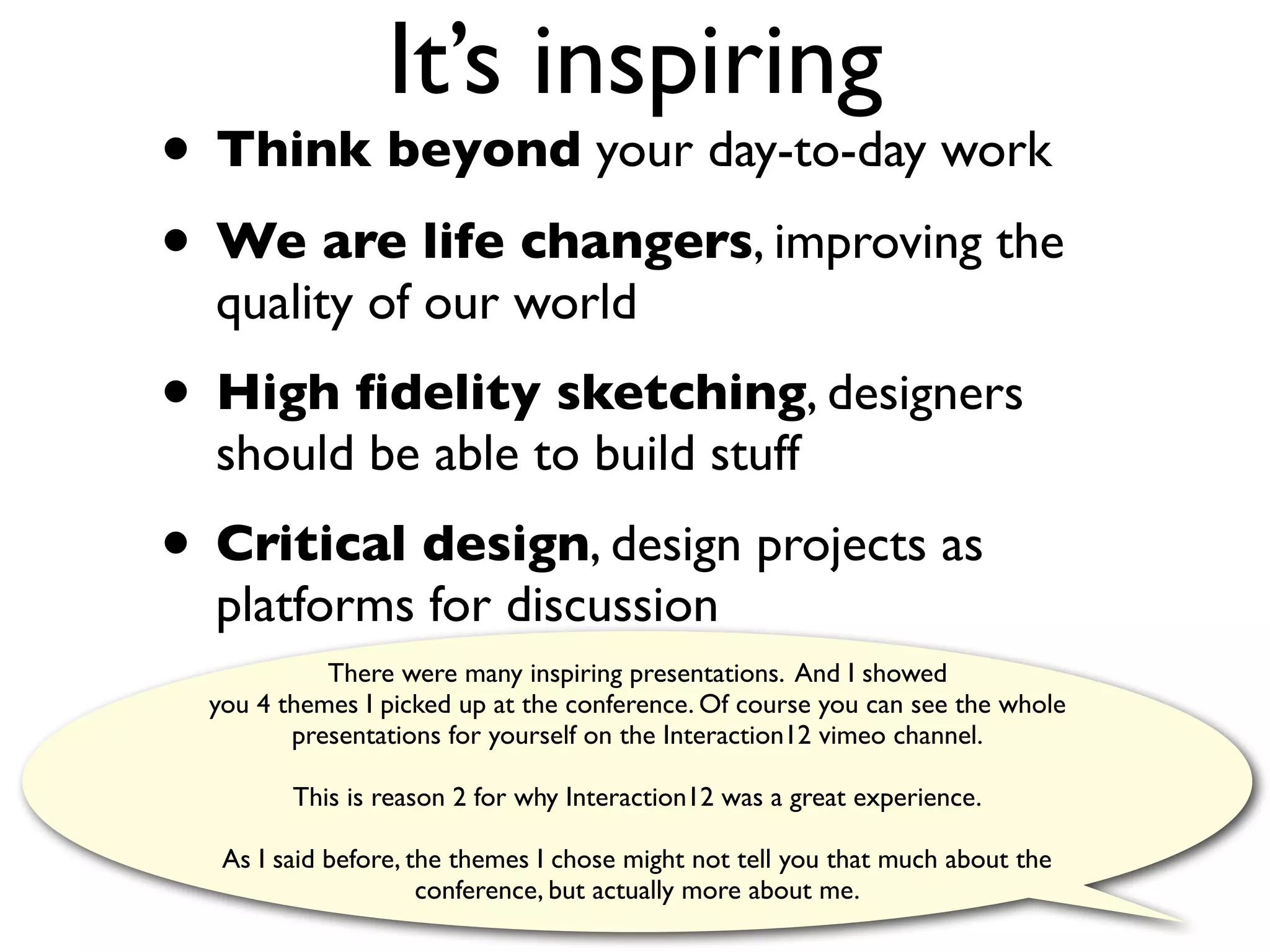 It’s inspiring
• Think beyond your day-to-day work
• We are life changers, improving the
  quality of our world
• High ﬁdelity sketching, designers
  should be able to build stuff
• Critical design, design projects as
  platforms for discussion
            There were many inspiring presentations. And I showed
  you 4 themes I picked up at the conference. Of course you can see the whole
         presentations for yourself on the Interaction12 vimeo channel.

         This is reason 2 for why Interaction12 was a great experience.

   As I said before, the themes I chose might not tell you that much about the
                      conference, but actually more about me.
 