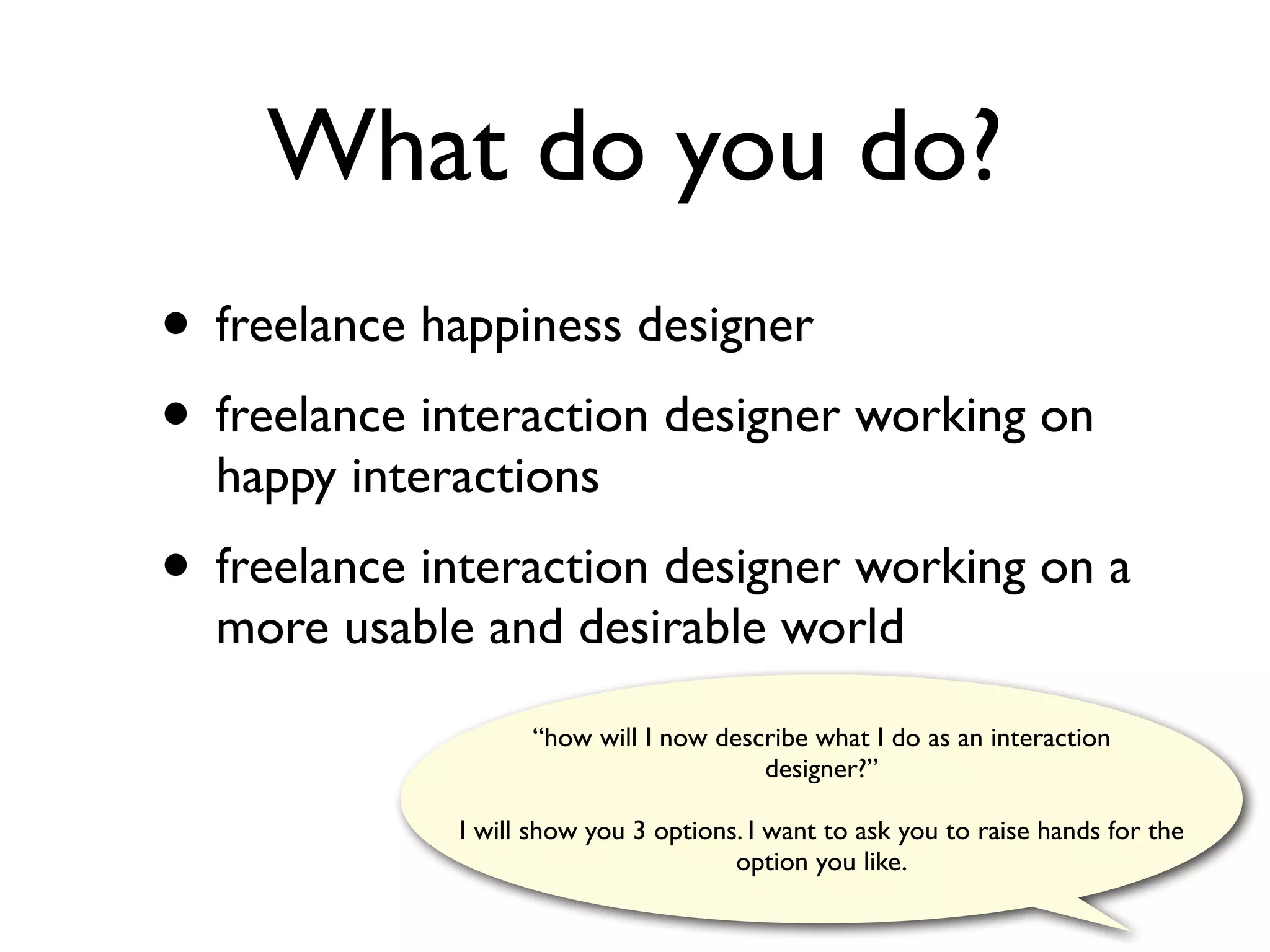 What do you do?
• freelance happiness designer
• freelance interaction designer working on
  happy interactions
• freelance interaction designer working on a
  more usable and desirable world
                   “how will I now describe what I do as an interaction
                                       designer?”

             I will show you 3 options. I want to ask you to raise hands for the
                                      option you like.
 