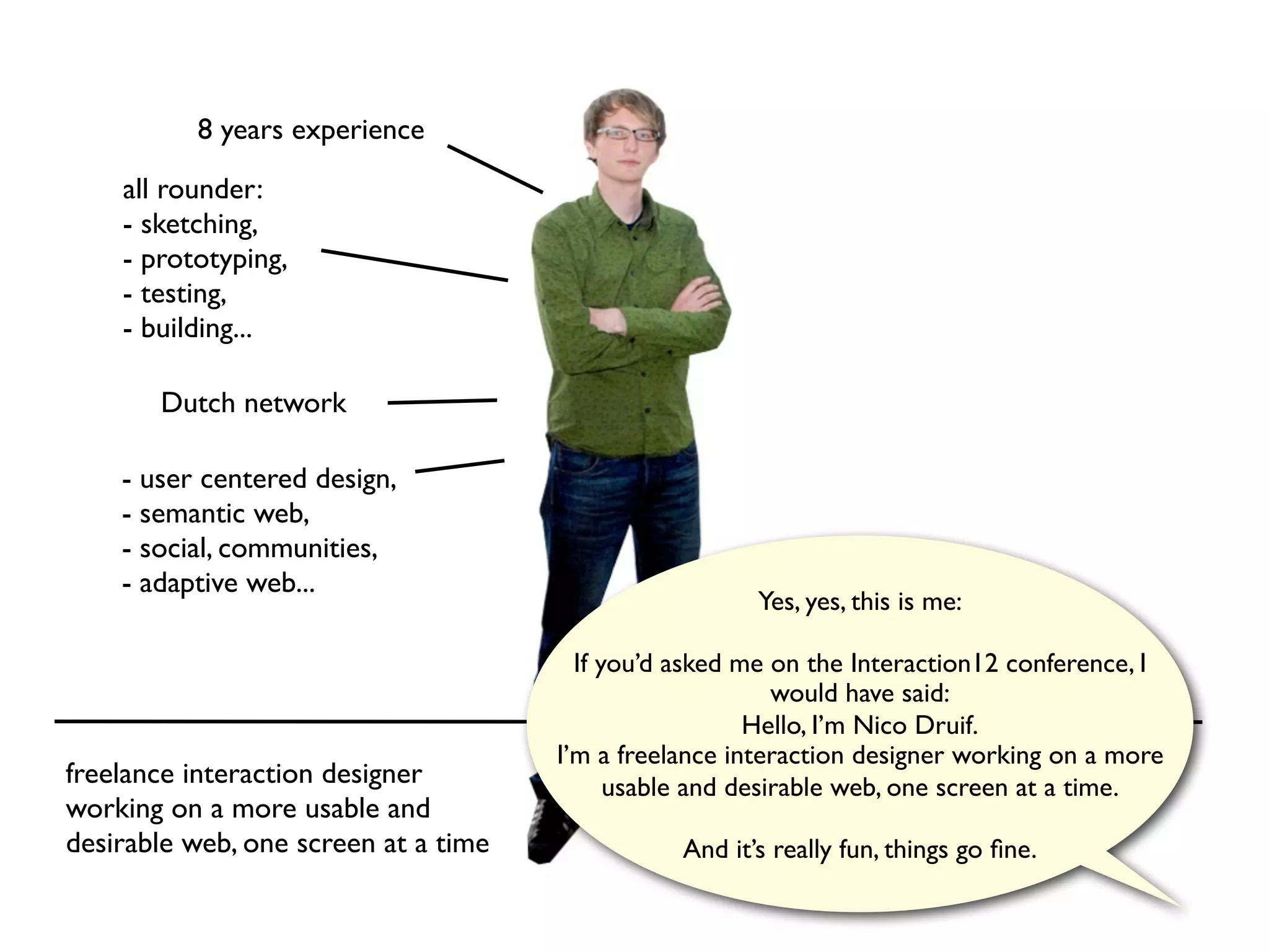 8 years experience

    all rounder:
    - sketching,
    - prototyping,
    - testing,
    - building...

       Dutch network

    - user centered design,
    - semantic web,
    - social, communities,
    - adaptive web...
                                                        Yes, yes, this is me:

                                        If you’d asked me on the Interaction12 conference, I
                                                           would have said:
                                                        Hello, I’m Nico Druif.
                                      I’m a freelance interaction designer working on a more
freelance interaction designer              usable and desirable web, one screen at a time.
working on a more usable and
desirable web, one screen at a time              And it’s really fun, things go ﬁne.
 
