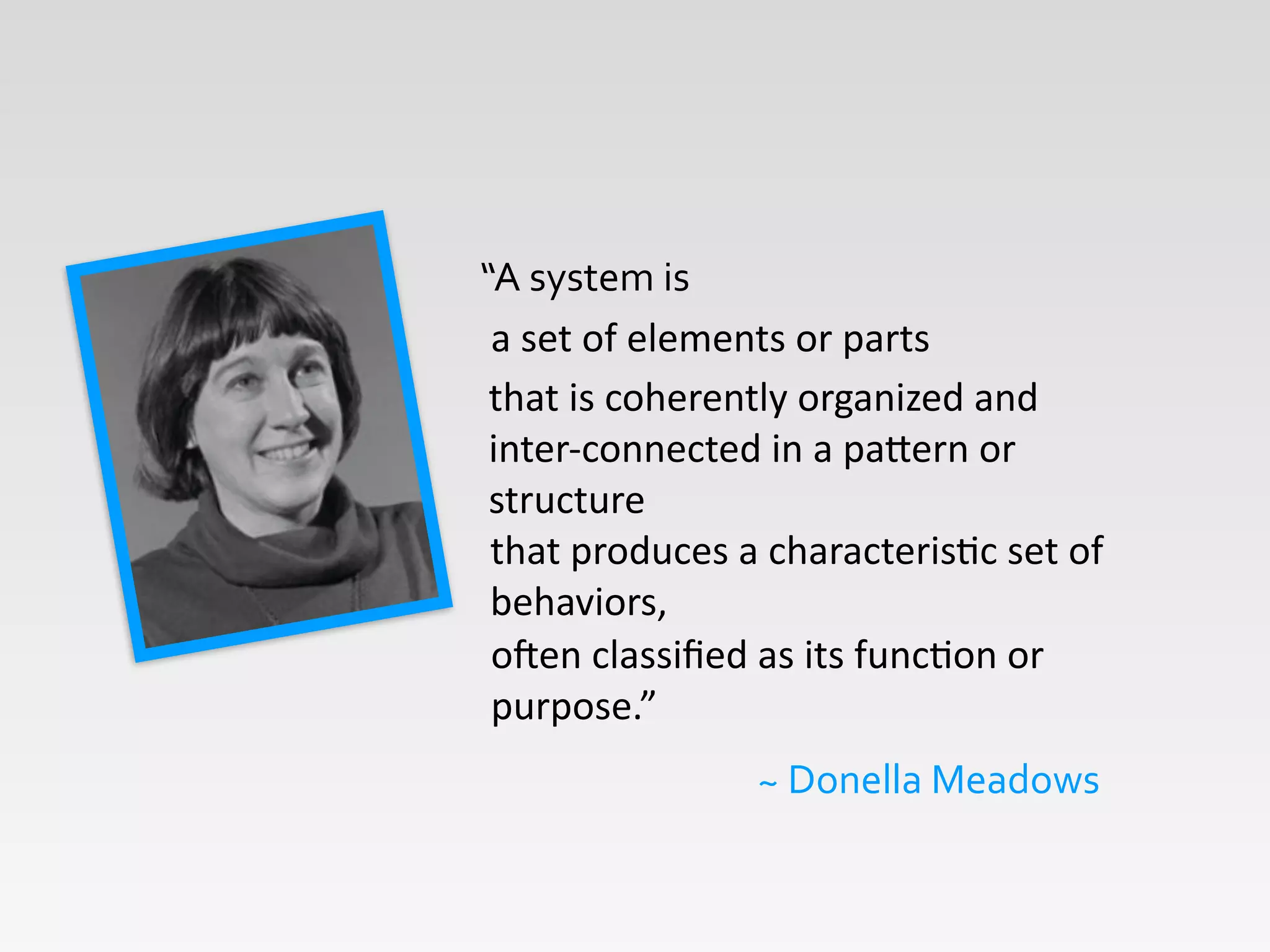 “A	
  system	
  is
~	
  Donella	
  Meadows
a	
  set	
  of	
  elements	
  or	
  parts	
  
oGen	
  classiﬁed	
  as	
  its	
  funcHon	
  or	
  
purpose.”	
  
that	
  is	
  coherently	
  organized	
  and	
  
inter-­‐connected	
  in	
  a	
  paKern	
  or	
  
structure	
  
that	
  produces	
  a	
  characterisHc	
  set	
  of	
  
behaviors,	
  
 