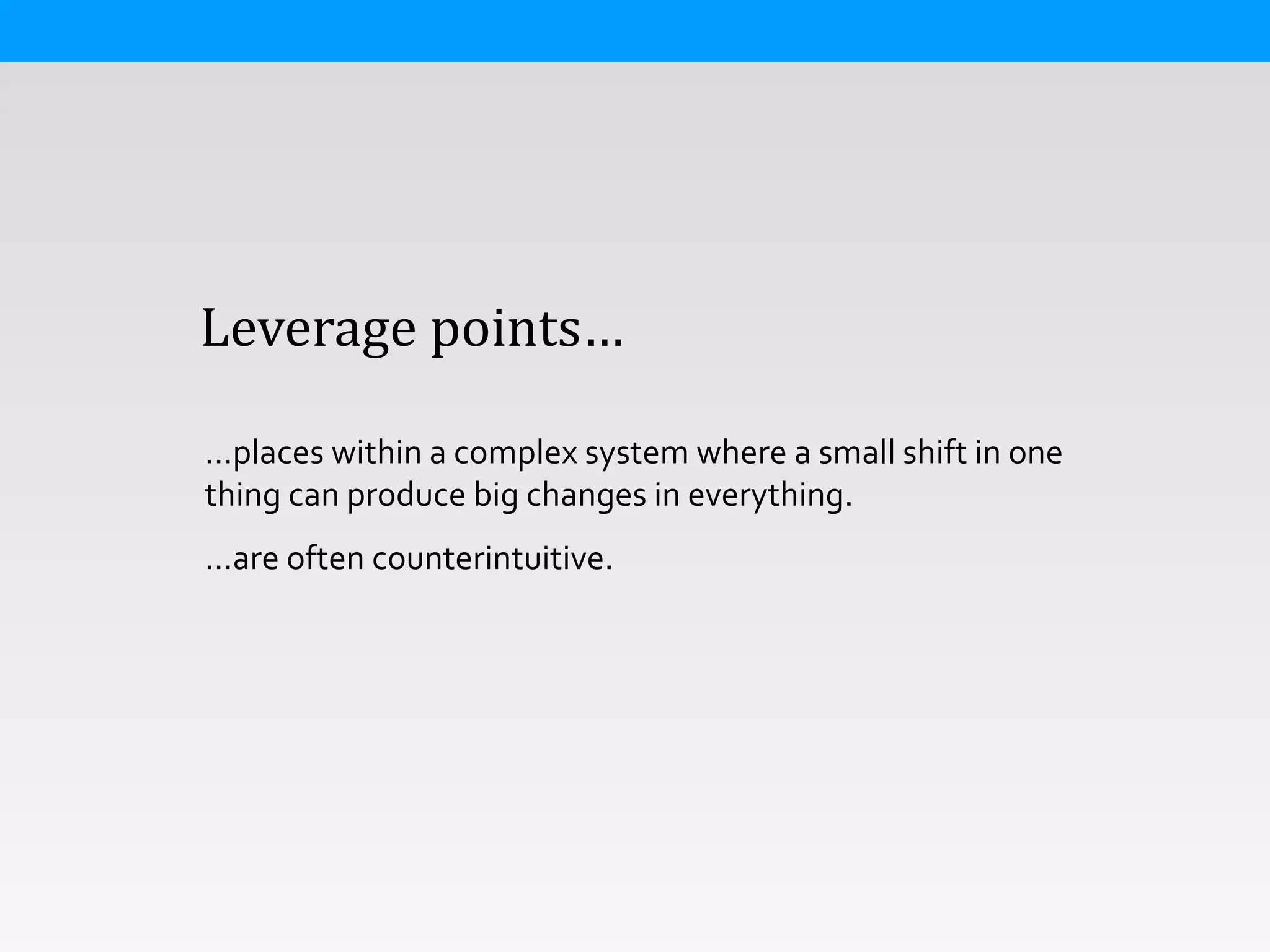  	
  	
  	
  Leverage	
  points…
…places	
  within	
  a	
  complex	
  system	
  where	
  a	
  small	
  shift	
  in	
  one	
  
thing	
  can	
  produce	
  big	
  changes	
  in	
  everything.	
  
…are	
  often	
  counterintuitive.
 