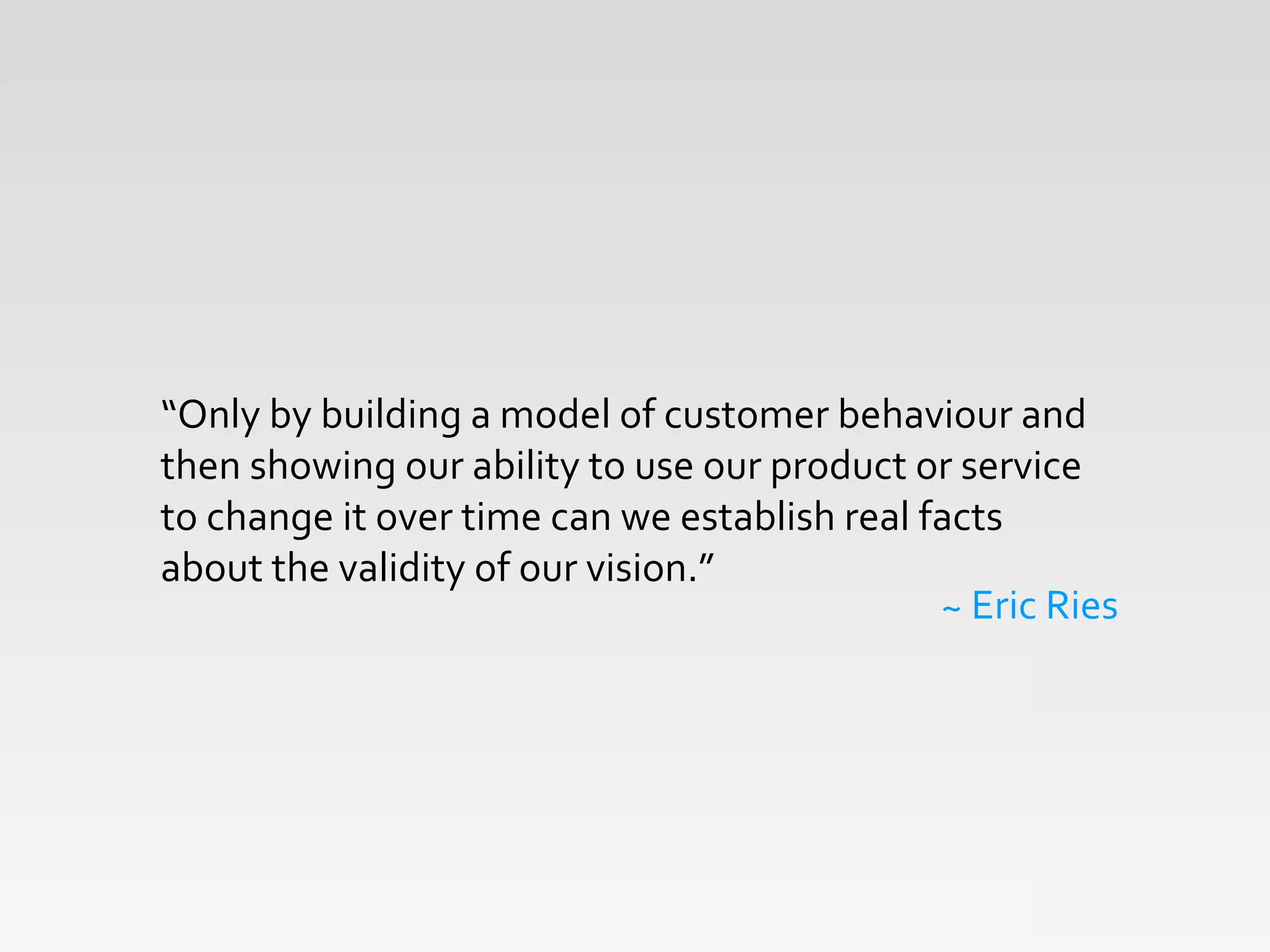 !
“Only	
  by	
  building	
  a	
  model	
  of	
  customer	
  behaviour	
  and	
  
then	
  showing	
  our	
  ability	
  to	
  use	
  our	
  product	
  or	
  service	
  
to	
  change	
  it	
  over	
  time	
  can	
  we	
  establish	
  real	
  facts	
  
about	
  the	
  validity	
  of	
  our	
  vision.”	
  
~	
  Eric	
  Ries
 