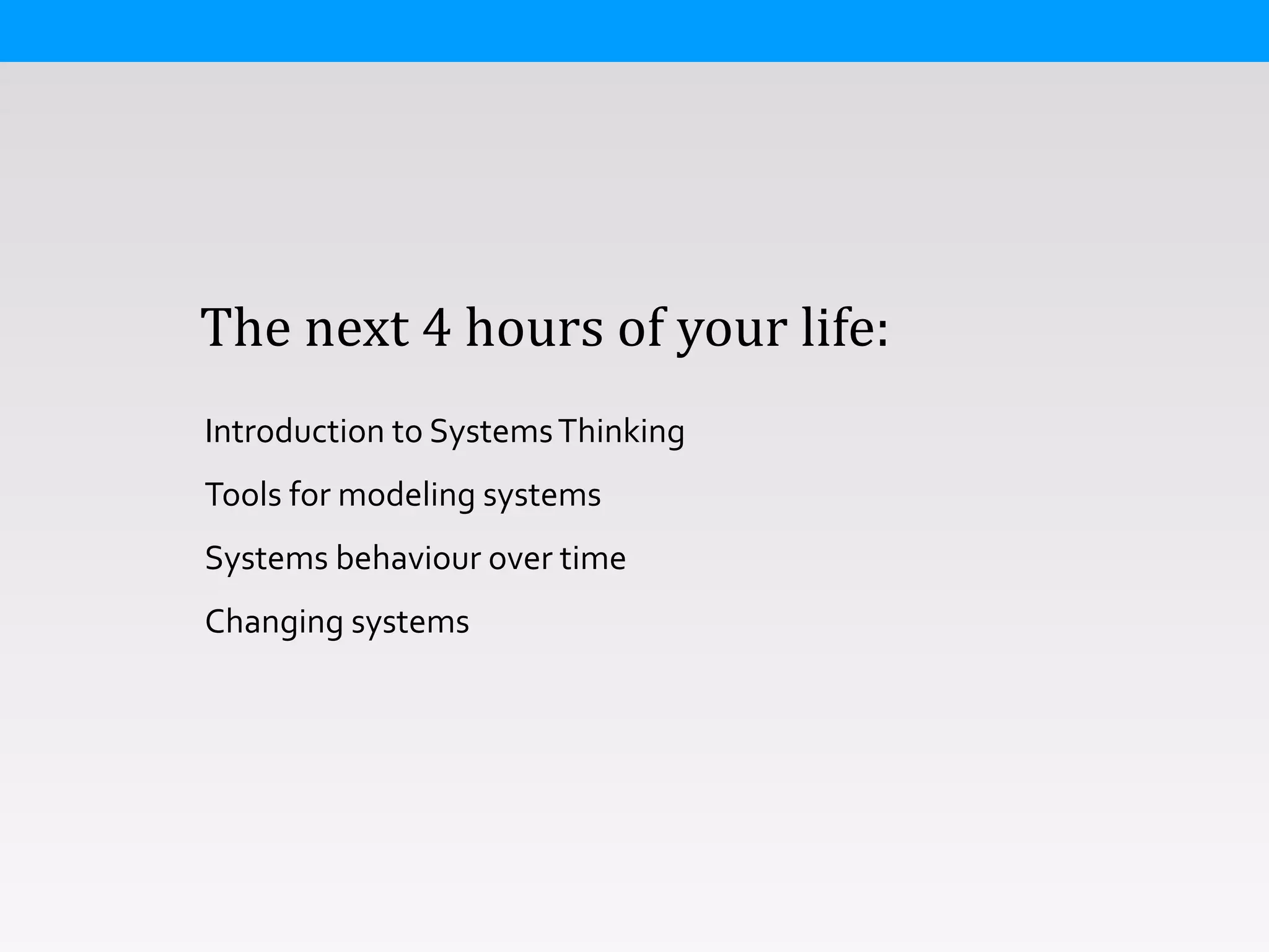  	
  	
  	
  The	
  next	
  4	
  hours	
  of	
  your	
  life:
Introduction	
  to	
  Systems	
  Thinking	
  
Tools	
  for	
  modeling	
  systems	
  
Systems	
  behaviour	
  over	
  time	
  
Changing	
  systems	
  
 