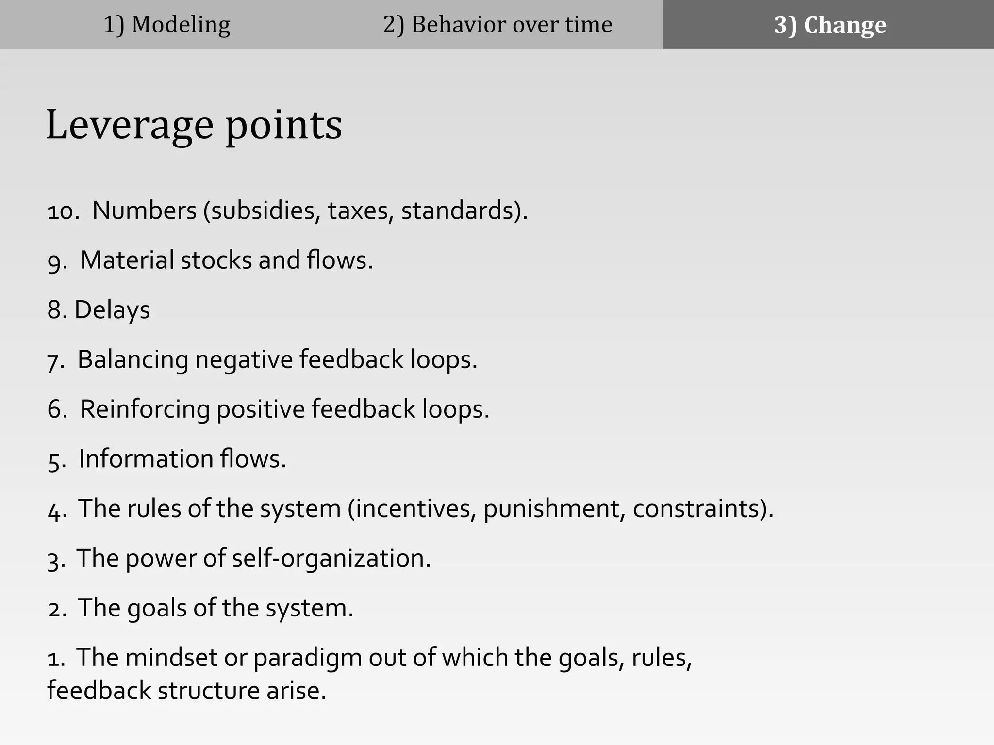 10.	
  	
  Numbers	
  (subsidies,	
  taxes,	
  standards).	
  
9.	
  	
  Material	
  stocks	
  and	
  ﬂows.	
  
8.	
  Delays	
  
7.	
  	
  Balancing	
  negative	
  feedback	
  loops.	
  
6.	
  	
  Reinforcing	
  positive	
  feedback	
  loops.	
  
5.	
  	
  Information	
  ﬂows.	
  
4.	
  	
  The	
  rules	
  of	
  the	
  system	
  (incentives,	
  punishment,	
  constraints).	
  
3.	
  	
  The	
  power	
  of	
  self-­‐organization.	
  
2.	
  	
  The	
  goals	
  of	
  the	
  system.	
  
1.	
  	
  The	
  mindset	
  or	
  paradigm	
  out	
  of	
  which	
  the	
  goals,	
  rules,	
  
feedback	
  structure	
  arise.	
  
1)	
  Modeling 2)	
  Behavior	
  over	
  time 3)	
  Change
	
  	
  	
  	
  Leverage	
  points
 