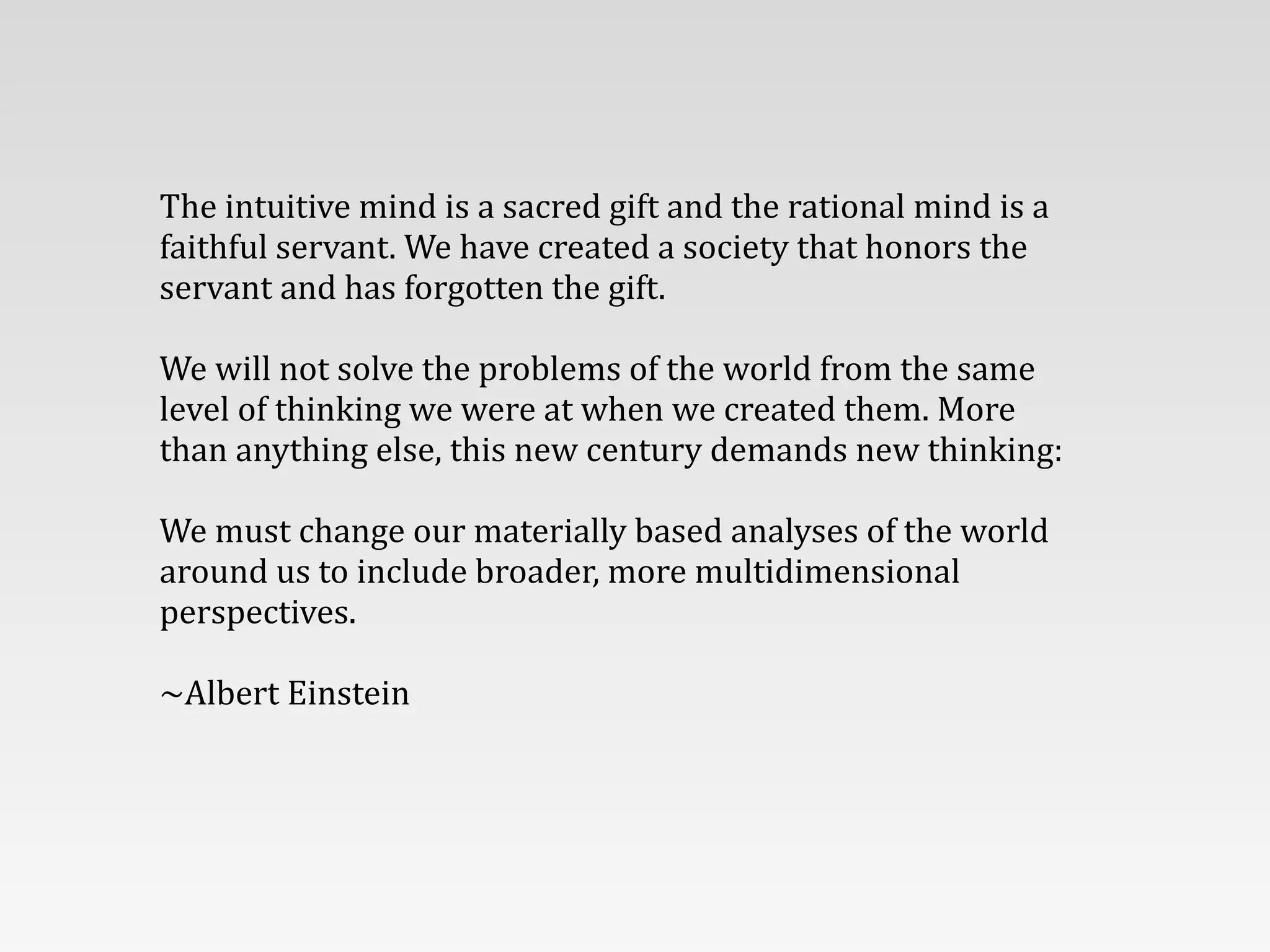 The	
  intuitive	
  mind	
  is	
  a	
  sacred	
  gift	
  and	
  the	
  rational	
  mind	
  is	
  a	
  
faithful	
  servant.	
  We	
  have	
  created	
  a	
  society	
  that	
  honors	
  the	
  
servant	
  and	
  has	
  forgotten	
  the	
  gift.	
  
!
We	
  will	
  not	
  solve	
  the	
  problems	
  of	
  the	
  world	
  from	
  the	
  same	
  
level	
  of	
  thinking	
  we	
  were	
  at	
  when	
  we	
  created	
  them.	
  More	
  
than	
  anything	
  else,	
  this	
  new	
  century	
  demands	
  new	
  thinking:	
  
!
We	
  must	
  change	
  our	
  materially	
  based	
  analyses	
  of	
  the	
  world	
  
around	
  us	
  to	
  include	
  broader,	
  more	
  multidimensional	
  
perspectives.
!
~Albert	
  Einstein
 