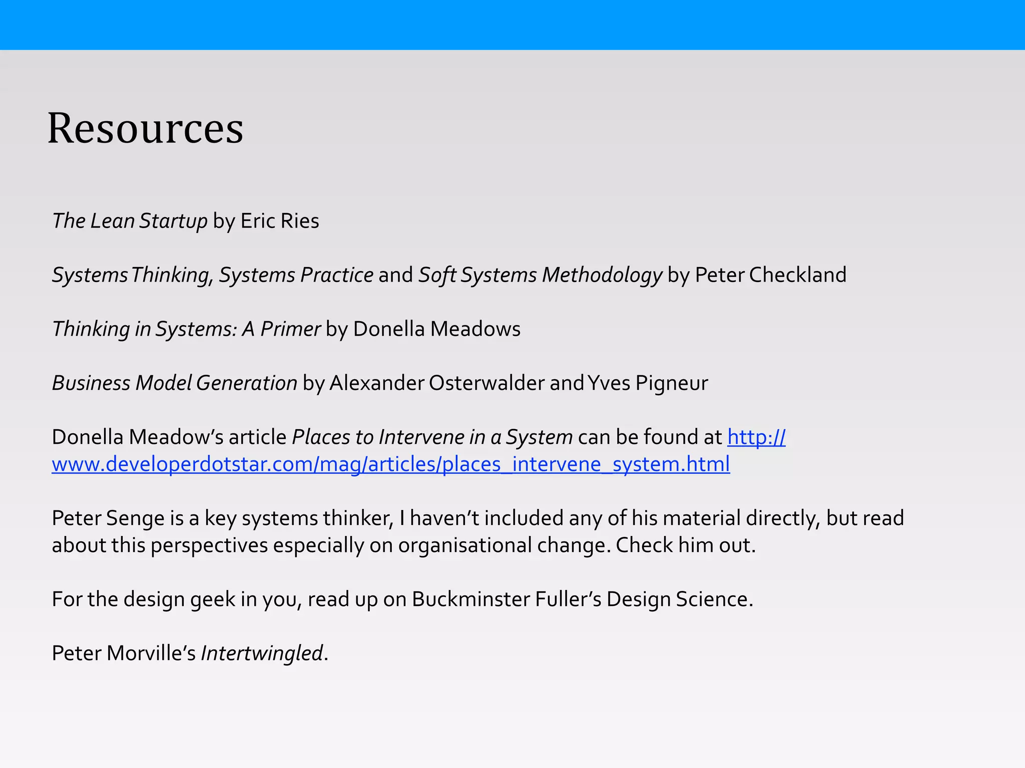  	
  	
  	
  Resources
The	
  Lean	
  Startup	
  by	
  Eric	
  Ries	
  
!
Systems	
  Thinking,	
  Systems	
  Practice	
  and	
  Soft	
  Systems	
  Methodology	
  by	
  Peter	
  Checkland	
  
!
Thinking	
  in	
  Systems:	
  A	
  Primer	
  by	
  Donella	
  Meadows	
  
!
Business	
  Model	
  Generation	
  by	
  Alexander	
  Osterwalder	
  and	
  Yves	
  Pigneur	
  
!
Donella	
  Meadow’s	
  article	
  Places	
  to	
  Intervene	
  in	
  a	
  System	
  can	
  be	
  found	
  at	
  http://
www.developerdotstar.com/mag/articles/places_intervene_system.html	
  
!
Peter	
  Senge	
  is	
  a	
  key	
  systems	
  thinker,	
  I	
  haven’t	
  included	
  any	
  of	
  his	
  material	
  directly,	
  but	
  read	
  
about	
  this	
  perspectives	
  especially	
  on	
  organisational	
  change.	
  Check	
  him	
  out.	
  
!
For	
  the	
  design	
  geek	
  in	
  you,	
  read	
  up	
  on	
  Buckminster	
  Fuller’s	
  Design	
  Science.	
  
!
Peter	
  Morville’s	
  Intertwingled.	
  	
  
 