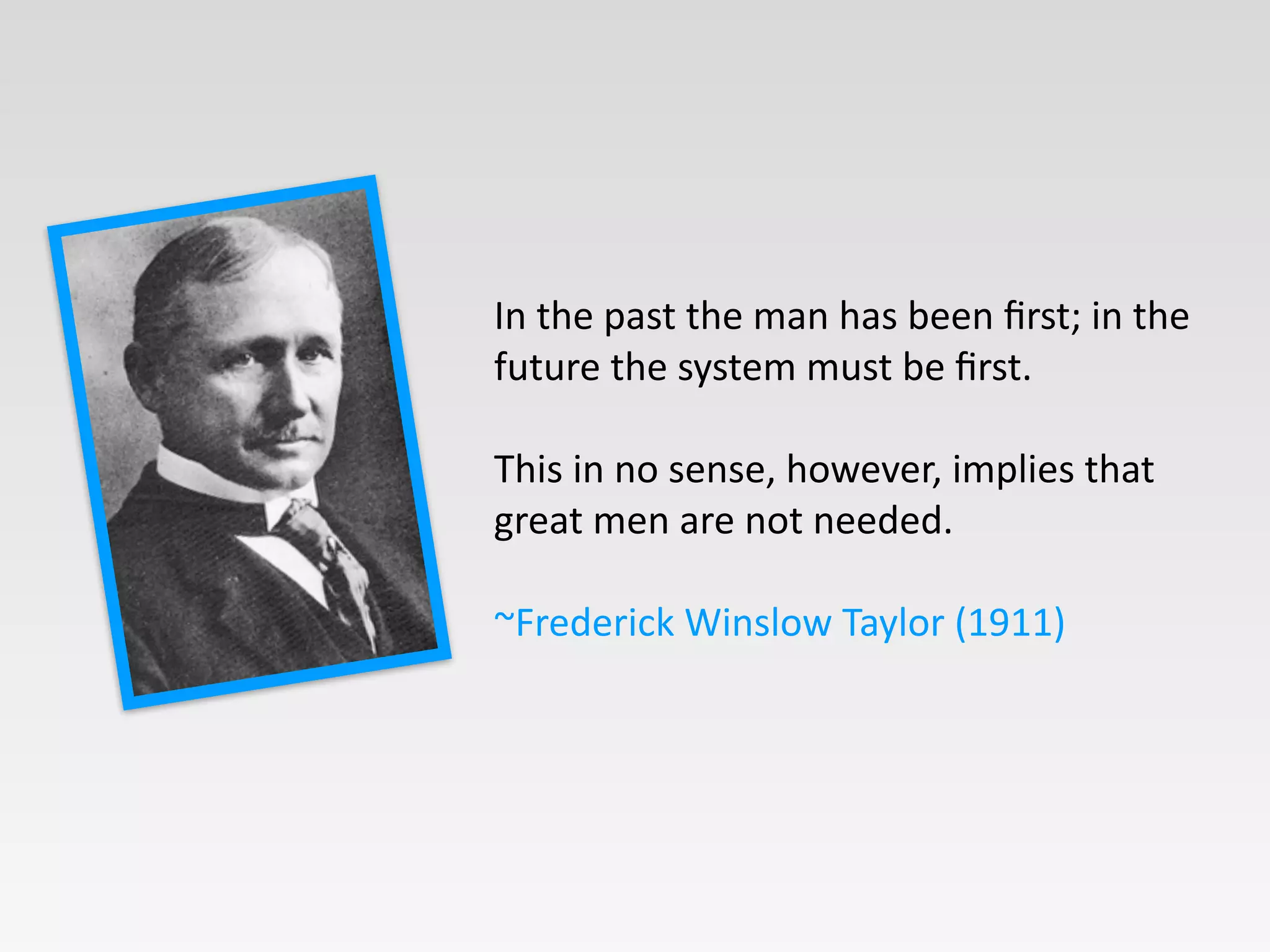 In	
  the	
  past	
  the	
  man	
  has	
  been	
  ﬁrst;	
  in	
  the	
  
future	
  the	
  system	
  must	
  be	
  ﬁrst.	
  
!
This	
  in	
  no	
  sense,	
  however,	
  implies	
  that	
  
great	
  men	
  are	
  not	
  needed.	
  	
  	
  
!
~Frederick	
  Winslow	
  Taylor	
  (1911)
 