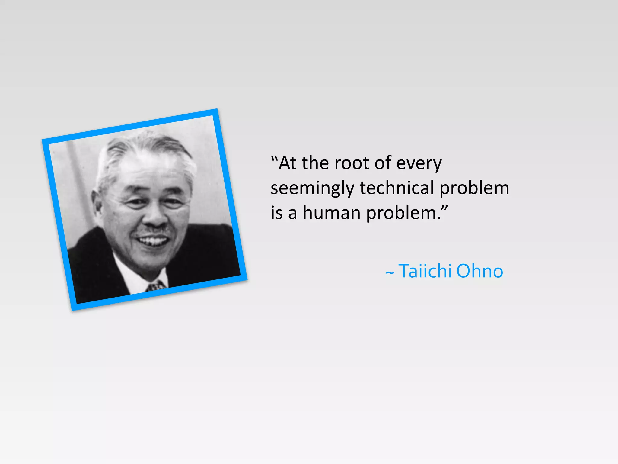 “At	
  the	
  root	
  of	
  every	
  
seemingly	
  technical	
  problem	
  
is	
  a	
  human	
  problem.”	
  
~	
  Taiichi	
  Ohno
 