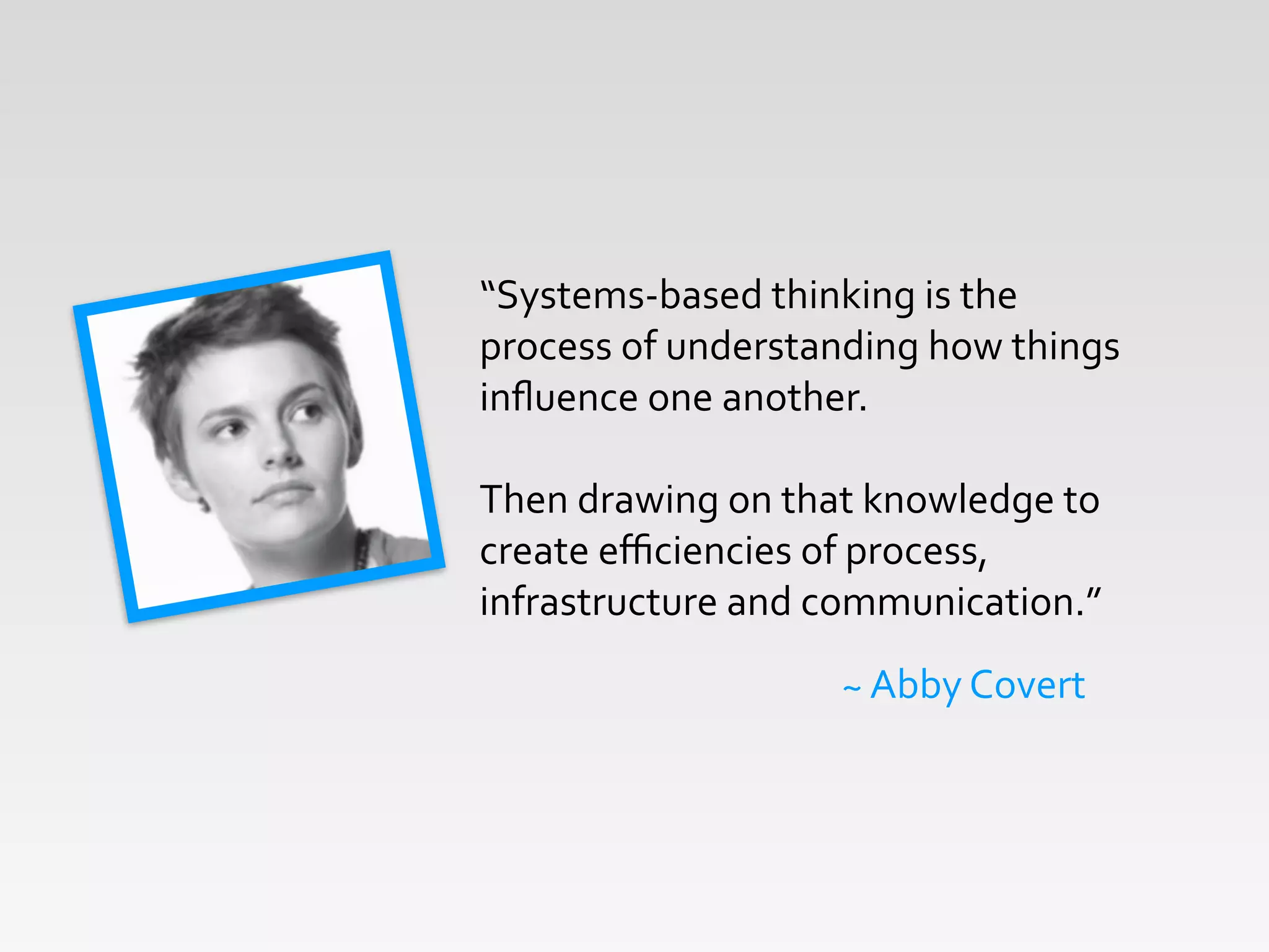 “Systems-­‐based	
  thinking	
  is	
  the	
  
process	
  of	
  understanding	
  how	
  things	
  
inﬂuence	
  one	
  another.	
  	
  	
  
!
Then	
  drawing	
  on	
  that	
  knowledge	
  to	
  
create	
  eﬃciencies	
  of	
  process,	
  
infrastructure	
  and	
  communication.”
~	
  Abby	
  Covert
 