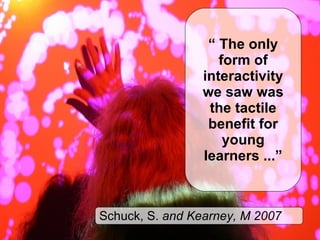 “  The only form of interactivity we saw was the tactile benefit for young learners ...” Schuck, S.  and Kearney, M 2007 