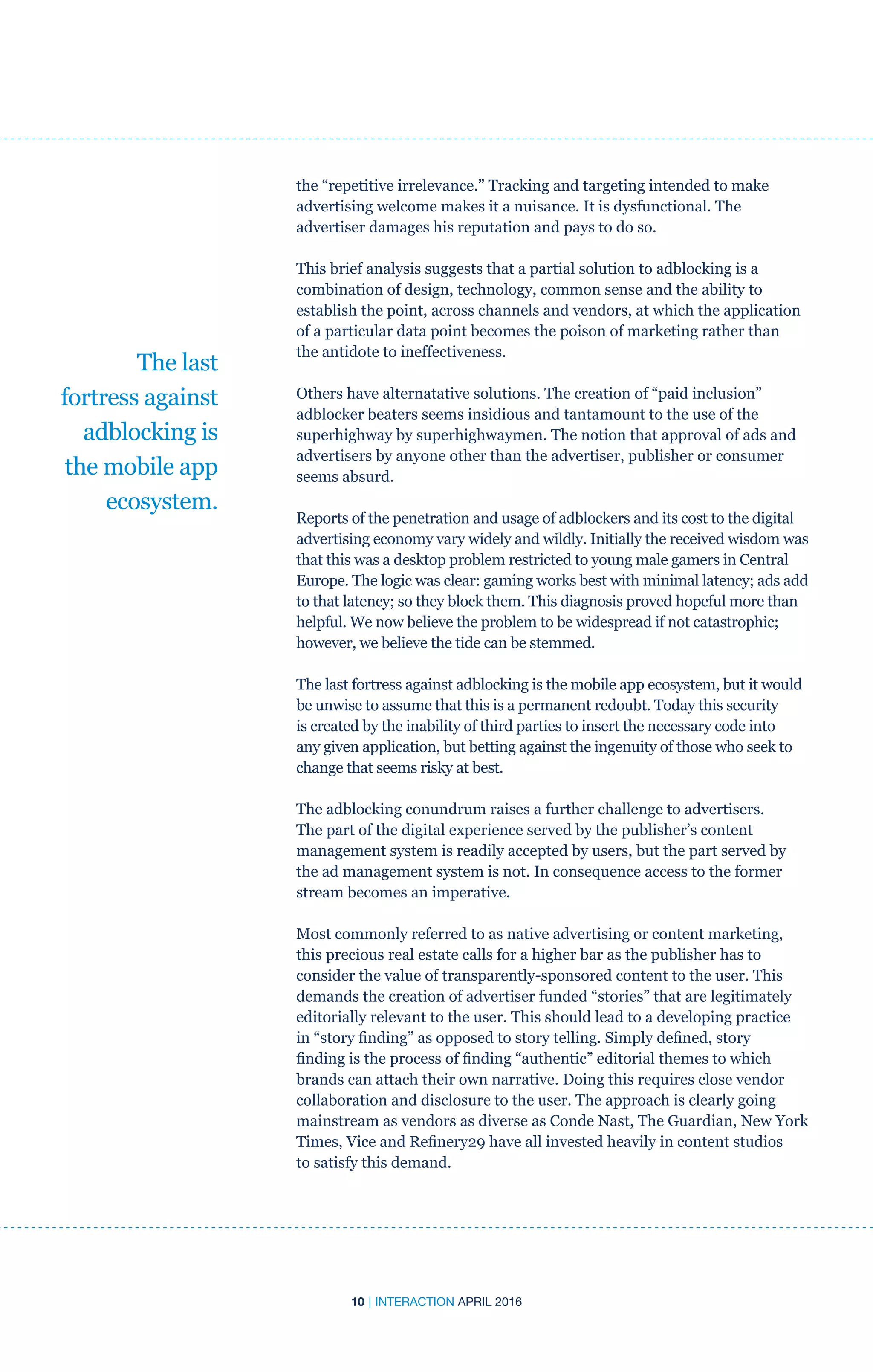 10 | INTERACTION APRIL 2016
the “repetitive irrelevance.” Tracking and targeting intended to make
advertising welcome makes it a nuisance. It is dysfunctional. The
advertiser damages his reputation and pays to do so.
This brief analysis suggests that a partial solution to adblocking is a
combination of design, technology, common sense and the ability to
establish the point, across channels and vendors, at which the application
of a particular data point becomes the poison of marketing rather than
the antidote to ineffectiveness.
Others have alternatative solutions. The creation of “paid inclusion”
adblocker beaters seems insidious and tantamount to the use of the
superhighway by superhighwaymen. The notion that approval of ads and
advertisers by anyone other than the advertiser, publisher or consumer
seems absurd.
Reports of the penetration and usage of adblockers and its cost to the digital
advertising economy vary widely and wildly. Initially the received wisdom was
that this was a desktop problem restricted to young male gamers in Central
Europe. The logic was clear: gaming works best with minimal latency; ads add
to that latency; so they block them. This diagnosis proved hopeful more than
helpful. We now believe the problem to be widespread if not catastrophic;
however, we believe the tide can be stemmed.
The last fortress against adblocking is the mobile app ecosystem, but it would
be unwise to assume that this is a permanent redoubt. Today this security
is created by the inability of third parties to insert the necessary code into
any given application, but betting against the ingenuity of those who seek to
change that seems risky at best.
The adblocking conundrum raises a further challenge to advertisers.
The part of the digital experience served by the publisher’s content
management system is readily accepted by users, but the part served by
the ad management system is not. In consequence access to the former
stream becomes an imperative.
Most commonly referred to as native advertising or content marketing,
this precious real estate calls for a higher bar as the publisher has to
consider the value of transparently-sponsored content to the user. This
demands the creation of advertiser funded “stories” that are legitimately
editorially relevant to the user. This should lead to a developing practice
in “story finding” as opposed to story telling. Simply defined, story
finding is the process of finding “authentic” editorial themes to which
brands can attach their own narrative. Doing this requires close vendor
collaboration and disclosure to the user. The approach is clearly going
mainstream as vendors as diverse as Conde Nast, The Guardian, New York
Times, Vice and Refinery29 have all invested heavily in content studios
to satisfy this demand.
The last
fortress against
adblocking is
the mobile app
ecosystem.
 