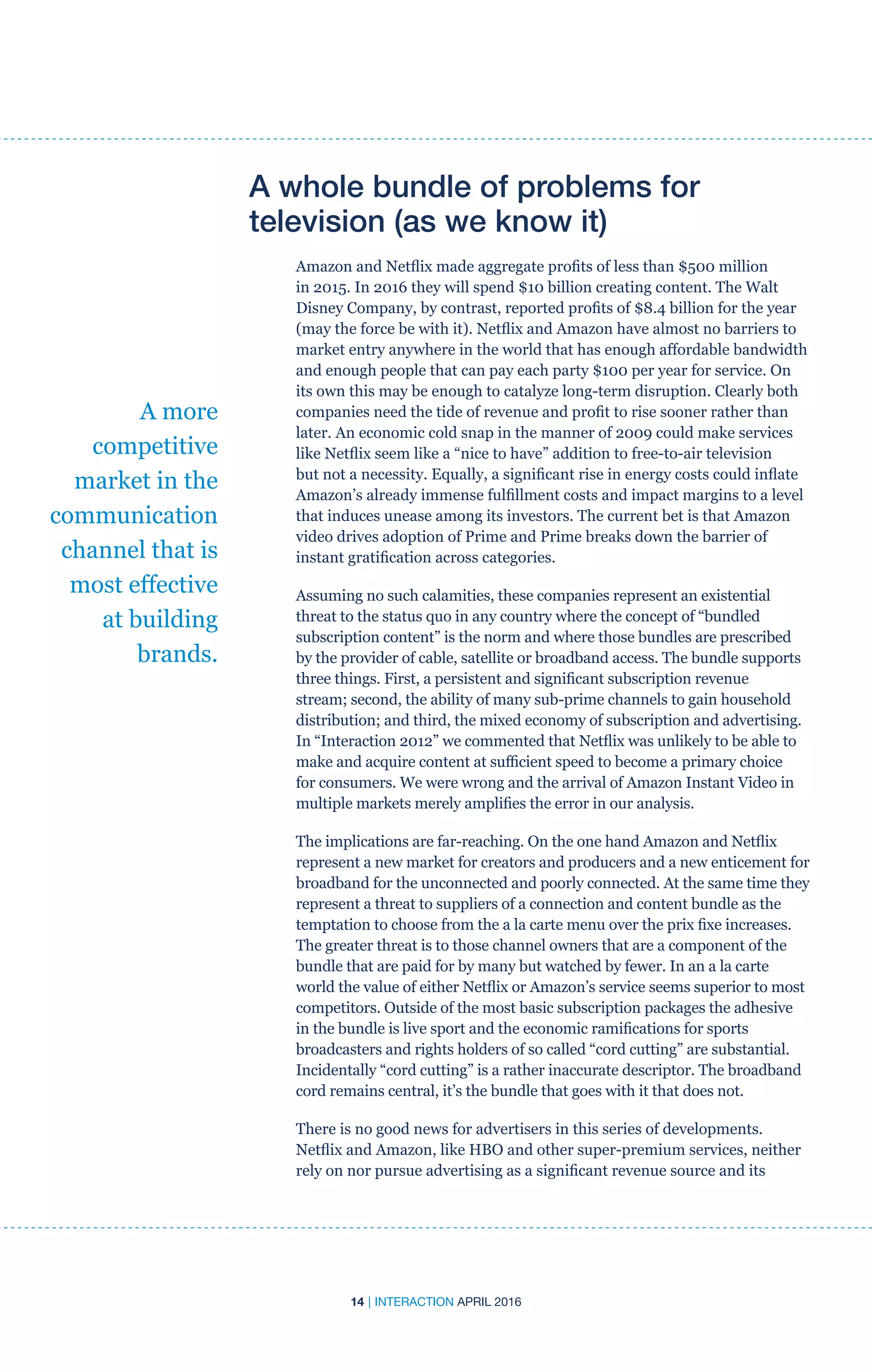 14 | INTERACTION APRIL 2016
A whole bundle of problems for
television (as we know it)
Amazon and Netflix made aggregate profits of less than $500 million
in 2015. In 2016 they will spend $10 billion creating content. The Walt
Disney Company, by contrast, reported profits of $8.4 billion for the year
(may the force be with it). Netflix and Amazon have almost no barriers to
market entry anywhere in the world that has enough affordable bandwidth
and enough people that can pay each party $100 per year for service. On
its own this may be enough to catalyze long-term disruption. Clearly both
companies need the tide of revenue and profit to rise sooner rather than
later. An economic cold snap in the manner of 2009 could make services
like Netflix seem like a “nice to have” addition to free-to-air television
but not a necessity. Equally, a significant rise in energy costs could inflate
Amazon’s already immense fulfillment costs and impact margins to a level
that induces unease among its investors. The current bet is that Amazon
video drives adoption of Prime and Prime breaks down the barrier of
instant gratification across categories.
Assuming no such calamities, these companies represent an existential
threat to the status quo in any country where the concept of “bundled
subscription content” is the norm and where those bundles are prescribed
by the provider of cable, satellite or broadband access. The bundle supports
three things. First, a persistent and significant subscription revenue
stream; second, the ability of many sub-prime channels to gain household
distribution; and third, the mixed economy of subscription and advertising.
In “Interaction 2012” we commented that Netflix was unlikely to be able to
make and acquire content at sufficient speed to become a primary choice
for consumers. We were wrong and the arrival of Amazon Instant Video in
multiple markets merely amplifies the error in our analysis.
The implications are far-reaching. On the one hand Amazon and Netflix
represent a new market for creators and producers and a new enticement for
broadband for the unconnected and poorly connected. At the same time they
represent a threat to suppliers of a connection and content bundle as the
temptation to choose from the a la carte menu over the prix fixe increases.
The greater threat is to those channel owners that are a component of the
bundle that are paid for by many but watched by fewer. In an a la carte
world the value of either Netflix or Amazon’s service seems superior to most
competitors. Outside of the most basic subscription packages the adhesive
in the bundle is live sport and the economic ramifications for sports
broadcasters and rights holders of so called “cord cutting” are substantial.
Incidentally “cord cutting” is a rather inaccurate descriptor. The broadband
cord remains central, it’s the bundle that goes with it that does not.
There is no good news for advertisers in this series of developments.
Netflix and Amazon, like HBO and other super-premium services, neither
rely on nor pursue advertising as a significant revenue source and its
A more
competitive
market in the
communication
channel that is
most effective
at building
brands.
 