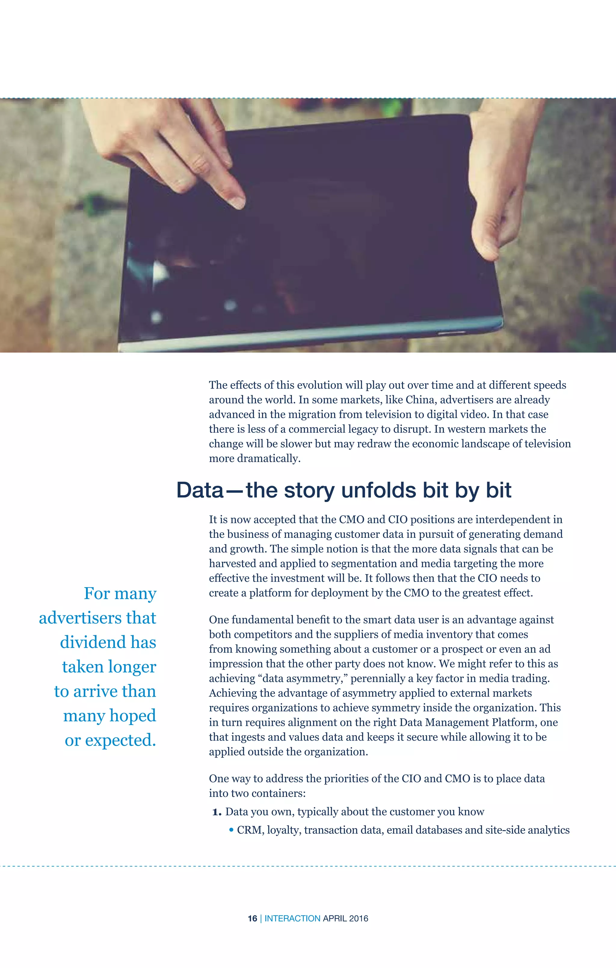16 | INTERACTION APRIL 2016
The effects of this evolution will play out over time and at different speeds
around the world. In some markets, like China, advertisers are already
advanced in the migration from television to digital video. In that case
there is less of a commercial legacy to disrupt. In western markets the
change will be slower but may redraw the economic landscape of television
more dramatically.
Data—the story unfolds bit by bit
It is now accepted that the CMO and CIO positions are interdependent in
the business of managing customer data in pursuit of generating demand
and growth. The simple notion is that the more data signals that can be
harvested and applied to segmentation and media targeting the more
effective the investment will be. It follows then that the CIO needs to
create a platform for deployment by the CMO to the greatest effect.
One fundamental benefit to the smart data user is an advantage against
both competitors and the suppliers of media inventory that comes
from knowing something about a customer or a prospect or even an ad
impression that the other party does not know. We might refer to this as
achieving “data asymmetry,” perennially a key factor in media trading.
Achieving the advantage of asymmetry applied to external markets
requires organizations to achieve symmetry inside the organization. This
in turn requires alignment on the right Data Management Platform, one
that ingests and values data and keeps it secure while allowing it to be
applied outside the organization.
One way to address the priorities of the CIO and CMO is to place data
into two containers:
1. Data you own, typically about the customer you know
	 • CRM, loyalty, transaction data, email databases and site-side analytics
For many
advertisers that
dividend has
taken longer
to arrive than
many hoped
or expected.
 