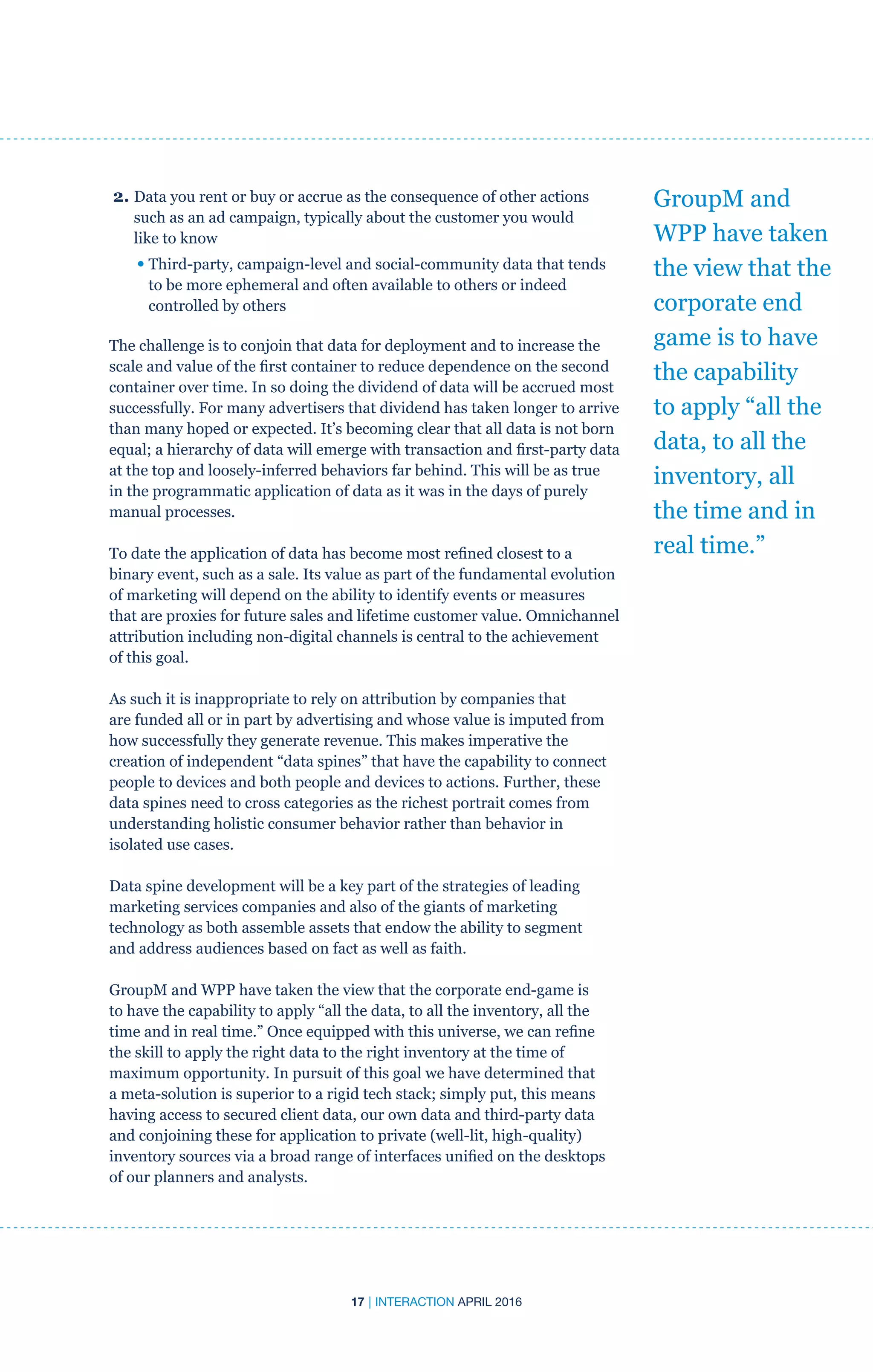 17 | INTERACTION APRIL 2016
2. Data you rent or buy or accrue as the consequence of other actions
such as an ad campaign, typically about the customer you would
like to know
	 • Third-party, campaign-level and social-community data that tends
to be more ephemeral and often available to others or indeed
controlled by others
The challenge is to conjoin that data for deployment and to increase the
scale and value of the first container to reduce dependence on the second
container over time. In so doing the dividend of data will be accrued most
successfully. For many advertisers that dividend has taken longer to arrive
than many hoped or expected. It’s becoming clear that all data is not born
equal; a hierarchy of data will emerge with transaction and first-party data
at the top and loosely-inferred behaviors far behind. This will be as true
in the programmatic application of data as it was in the days of purely
manual processes.
To date the application of data has become most refined closest to a
binary event, such as a sale. Its value as part of the fundamental evolution
of marketing will depend on the ability to identify events or measures
that are proxies for future sales and lifetime customer value. Omnichannel
attribution including non-digital channels is central to the achievement
of this goal.
As such it is inappropriate to rely on attribution by companies that
are funded all or in part by advertising and whose value is imputed from
how successfully they generate revenue. This makes imperative the
creation of independent “data spines” that have the capability to connect
people to devices and both people and devices to actions. Further, these
data spines need to cross categories as the richest portrait comes from
understanding holistic consumer behavior rather than behavior in
isolated use cases.
Data spine development will be a key part of the strategies of leading
marketing services companies and also of the giants of marketing
technology as both assemble assets that endow the ability to segment
and address audiences based on fact as well as faith.
GroupM and WPP have taken the view that the corporate end-game is
to have the capability to apply “all the data, to all the inventory, all the
time and in real time.” Once equipped with this universe, we can refine
the skill to apply the right data to the right inventory at the time of
maximum opportunity. In pursuit of this goal we have determined that
a meta-solution is superior to a rigid tech stack; simply put, this means
having access to secured client data, our own data and third-party data
and conjoining these for application to private (well-lit, high-quality)
inventory sources via a broad range of interfaces unified on the desktops
of our planners and analysts.
GroupM and
WPP have taken
the view that the
corporate end
game is to have
the capability
to apply “all the
data, to all the
inventory, all
the time and in
real time.”
 