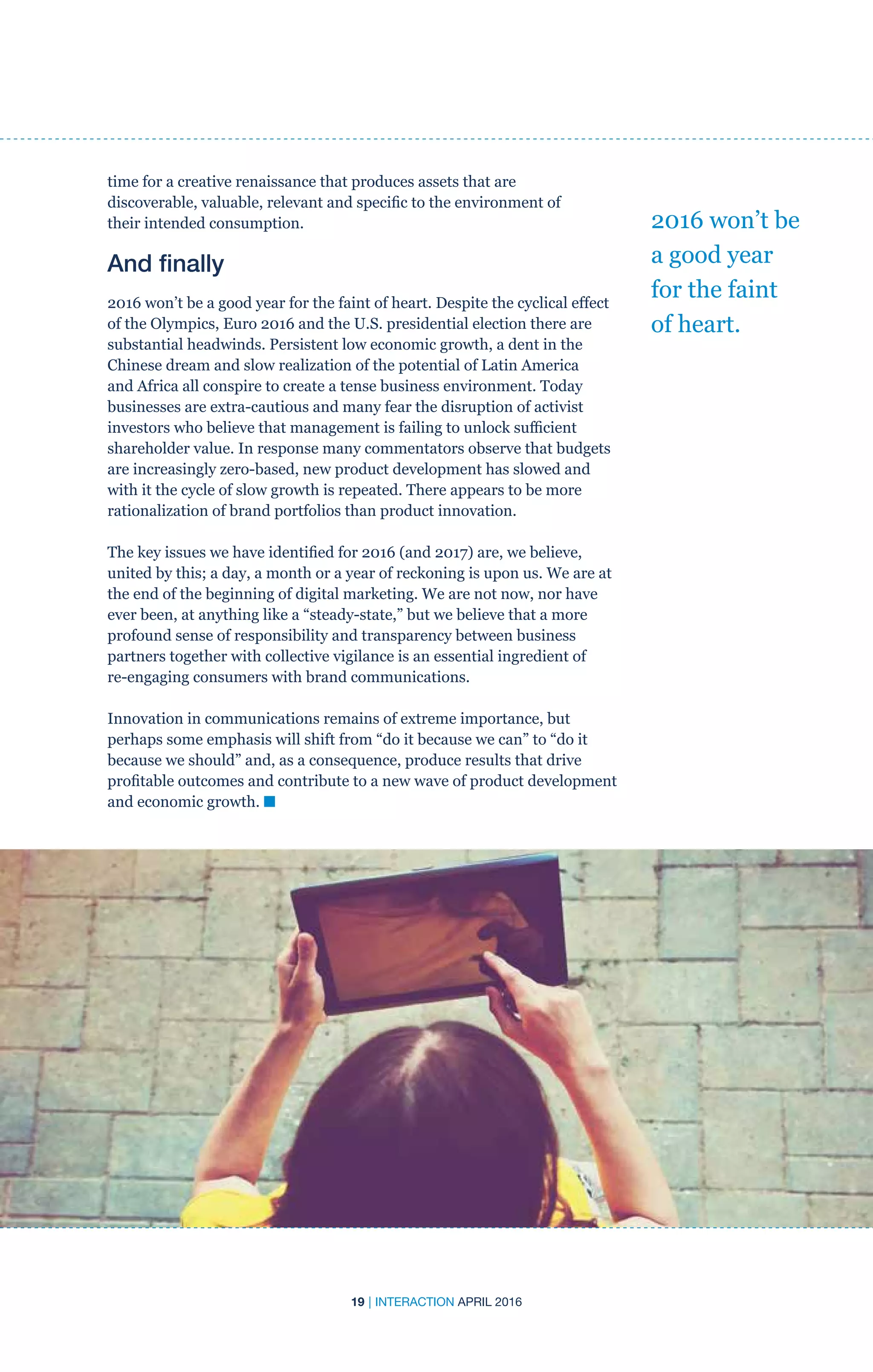 19 | INTERACTION APRIL 2016
time for a creative renaissance that produces assets that are
discoverable, valuable, relevant and specific to the environment of
their intended consumption.
And finally
2016 won’t be a good year for the faint of heart. Despite the cyclical effect
of the Olympics, Euro 2016 and the U.S. presidential election there are
substantial headwinds. Persistent low economic growth, a dent in the
Chinese dream and slow realization of the potential of Latin America
and Africa all conspire to create a tense business environment. Today
businesses are extra-cautious and many fear the disruption of activist
investors who believe that management is failing to unlock sufficient
shareholder value. In response many commentators observe that budgets
are increasingly zero-based, new product development has slowed and
with it the cycle of slow growth is repeated. There appears to be more
rationalization of brand portfolios than product innovation.
The key issues we have identified for 2016 (and 2017) are, we believe,
united by this; a day, a month or a year of reckoning is upon us. We are at
the end of the beginning of digital marketing. We are not now, nor have
ever been, at anything like a “steady-state,” but we believe that a more
profound sense of responsibility and transparency between business
partners together with collective vigilance is an essential ingredient of
re-engaging consumers with brand communications.
Innovation in communications remains of extreme importance, but
perhaps some emphasis will shift from “do it because we can” to “do it
because we should” and, as a consequence, produce results that drive
profitable outcomes and contribute to a new wave of product development
and economic growth. n
2016 won’t be
a good year
for the faint
of heart.
 