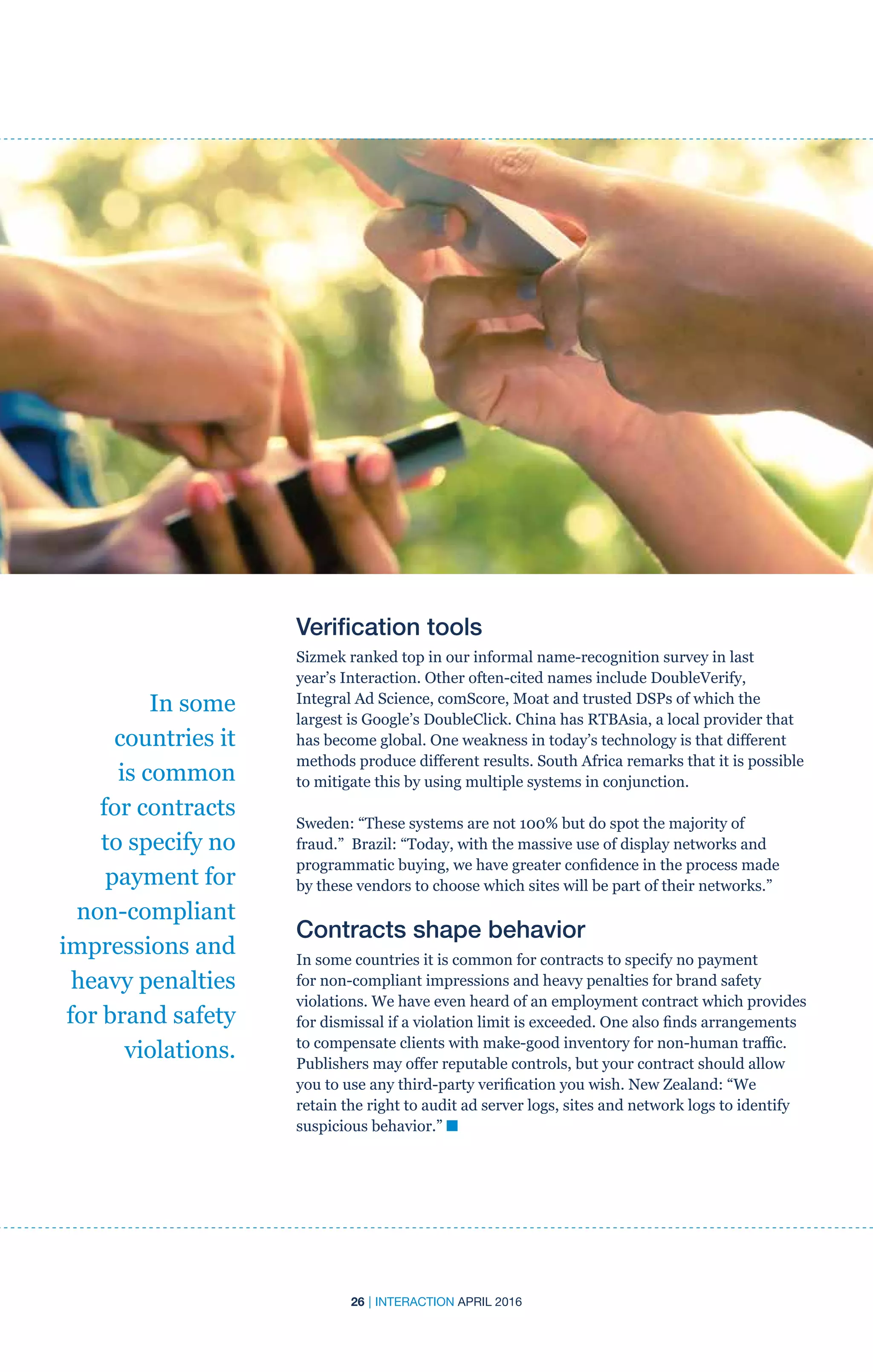 26 | INTERACTION APRIL 2016
In some
countries it
is common
for contracts
to specify no
payment for
non-compliant
impressions and
heavy penalties
for brand safety
violations.
Verification tools
Sizmek ranked top in our informal name-recognition survey in last
year’s Interaction. Other often-cited names include DoubleVerify,
Integral Ad Science, comScore, Moat and trusted DSPs of which the
largest is Google’s DoubleClick. China has RTBAsia, a local provider that
has become global. One weakness in today’s technology is that different
methods produce different results. South Africa remarks that it is possible
to mitigate this by using multiple systems in conjunction.
Sweden: “These systems are not 100% but do spot the majority of
fraud.” Brazil: “Today, with the massive use of display networks and
programmatic buying, we have greater confidence in the process made
by these vendors to choose which sites will be part of their networks.”
Contracts shape behavior
In some countries it is common for contracts to specify no payment
for non-compliant impressions and heavy penalties for brand safety
violations. We have even heard of an employment contract which provides
for dismissal if a violation limit is exceeded. One also finds arrangements
to compensate clients with make-good inventory for non-human traffic.
Publishers may offer reputable controls, but your contract should allow
you to use any third-party verification you wish. New Zealand: “We
retain the right to audit ad server logs, sites and network logs to identify
suspicious behavior.” n
 