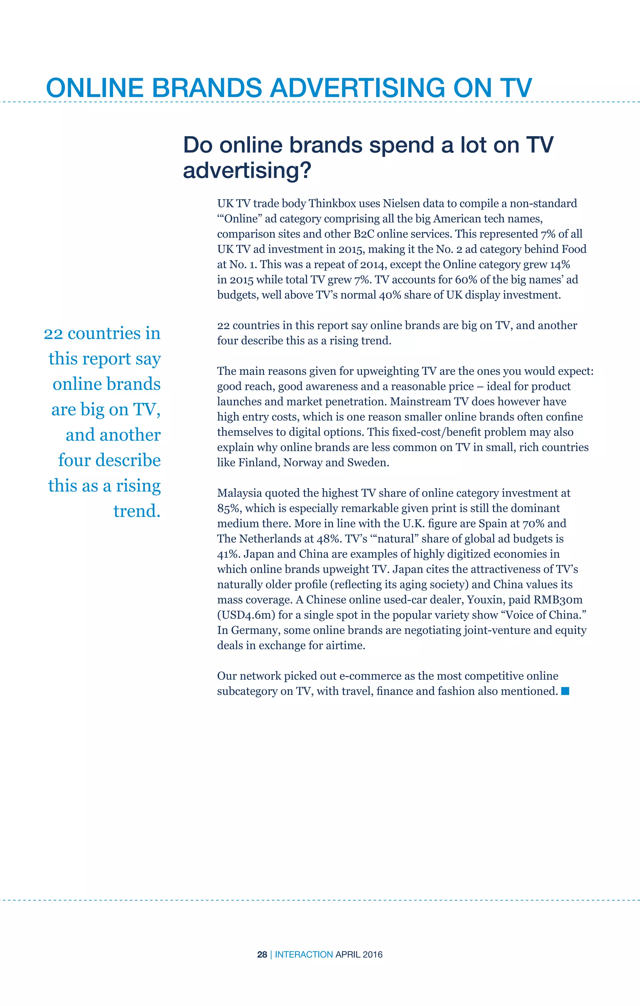 28 | INTERACTION APRIL 2016
Do online brands spend a lot on TV
advertising?
UK TV trade body Thinkbox uses Nielsen data to compile a non-standard
‘“Online” ad category comprising all the big American tech names,
comparison sites and other B2C online services. This represented 7% of all
UK TV ad investment in 2015, making it the No. 2 ad category behind Food
at No. 1. This was a repeat of 2014, except the Online category grew 14%
in 2015 while total TV grew 7%. TV accounts for 60% of the big names’ ad
budgets, well above TV’s normal 40% share of UK display investment.
22 countries in this report say online brands are big on TV, and another
four describe this as a rising trend.
The main reasons given for upweighting TV are the ones you would expect:
good reach, good awareness and a reasonable price – ideal for product
launches and market penetration. Mainstream TV does however have
high entry costs, which is one reason smaller online brands often confine
themselves to digital options. This fixed-cost/benefit problem may also
explain why online brands are less common on TV in small, rich countries
like Finland, Norway and Sweden.
Malaysia quoted the highest TV share of online category investment at
85%, which is especially remarkable given print is still the dominant
medium there. More in line with the U.K. figure are Spain at 70% and
The Netherlands at 48%. TV’s ‘“natural” share of global ad budgets is
41%. Japan and China are examples of highly digitized economies in
which online brands upweight TV. Japan cites the attractiveness of TV’s
naturally older profile (reflecting its aging society) and China values its
mass coverage. A Chinese online used-car dealer, Youxin, paid RMB30m
(USD4.6m) for a single spot in the popular variety show “Voice of China.”
In Germany, some online brands are negotiating joint-venture and equity
deals in exchange for airtime.
Our network picked out e-commerce as the most competitive online
subcategory on TV, with travel, finance and fashion also mentioned. n
22 countries in
this report say
online brands
are big on TV,
and another
four describe
this as a rising
trend.
ONLINE BRANDS ADVERTISING ON TV
 