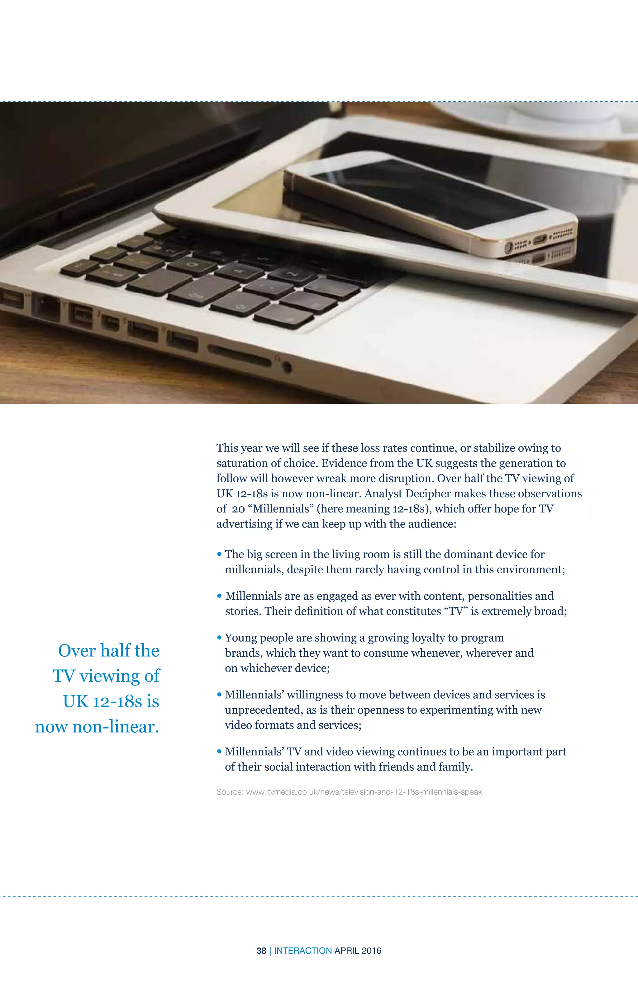 38 | INTERACTION APRIL 2016
This year we will see if these loss rates continue, or stabilize owing to
saturation of choice. Evidence from the UK suggests the generation to
follow will however wreak more disruption. Over half the TV viewing of
UK 12-18s is now non-linear. Analyst Decipher makes these observations
of 20 “Millennials” (here meaning 12-18s), which offer hope for TV
advertising if we can keep up with the audience:
• The big screen in the living room is still the dominant device for
millennials, despite them rarely having control in this environment;
• Millennials are as engaged as ever with content, personalities and
stories. Their definition of what constitutes “TV” is extremely broad;
• Young people are showing a growing loyalty to program
brands, which they want to consume whenever, wherever and
on whichever device;
• Millennials’ willingness to move between devices and services is
unprecedented, as is their openness to experimenting with new
video formats and services;
• Millennials’ TV and video viewing continues to be an important part
of their social interaction with friends and family.
Source: www.itvmedia.co.uk/news/television-and-12-18s-millennials-speak
Over half the
TV viewing of
UK 12-18s is
now non-linear.
 