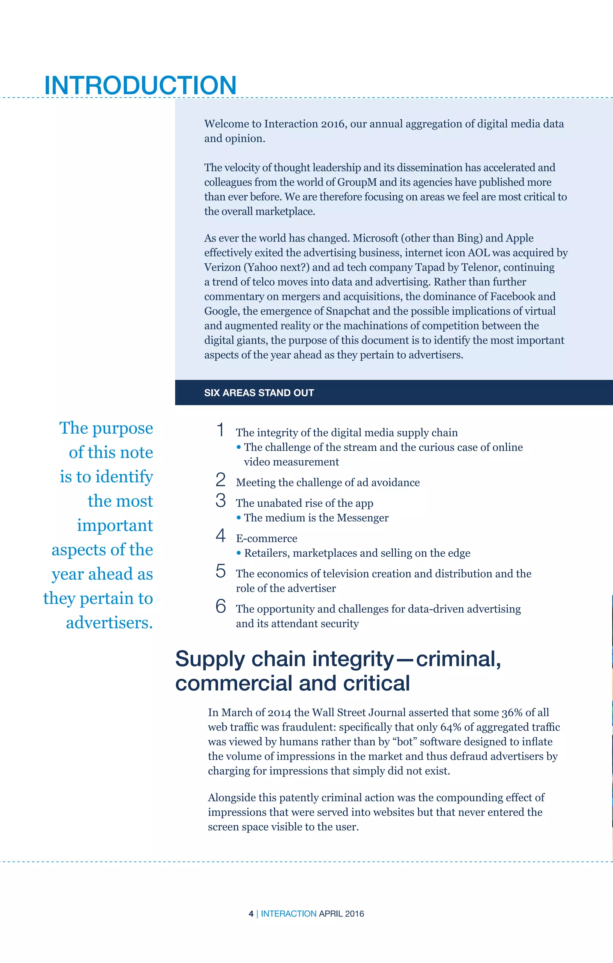 4 | INTERACTION APRIL 2016
Welcome to Interaction 2016, our annual aggregation of digital media data
and opinion.
The velocity of thought leadership and its dissemination has accelerated and
colleagues from the world of GroupM and its agencies have published more
than ever before. We are therefore focusing on areas we feel are most critical to
the overall marketplace.
As ever the world has changed. Microsoft (other than Bing) and Apple
effectively exited the advertising business, internet icon AOL was acquired by
Verizon (Yahoo next?) and ad tech company Tapad by Telenor, continuing
a trend of telco moves into data and advertising. Rather than further
commentary on mergers and acquisitions, the dominance of Facebook and
Google, the emergence of Snapchat and the possible implications of virtual
and augmented reality or the machinations of competition between the
digital giants, the purpose of this document is to identify the most important
aspects of the year ahead as they pertain to advertisers.
SIX AREAS STAND OUT
	 1	 The integrity of the digital media supply chain
		• The challenge of the stream and the curious case of online
video measurement
	 2	 Meeting the challenge of ad avoidance
	 3	 The unabated rise of the app
		• The medium is the Messenger
	 4	 E-commerce
		• Retailers, marketplaces and selling on the edge
	 5	The economics of television creation and distribution and the
role of the advertiser
	 6	The opportunity and challenges for data-driven advertising
and its attendant security
Supply chain integrity—criminal,
commercial and critical
In March of 2014 the Wall Street Journal asserted that some 36% of all
web traffic was fraudulent: specifically that only 64% of aggregated traffic
was viewed by humans rather than by “bot” software designed to inflate
the volume of impressions in the market and thus defraud advertisers by
charging for impressions that simply did not exist.
Alongside this patently criminal action was the compounding effect of
impressions that were served into websites but that never entered the
screen space visible to the user.
The purpose
of this note
is to identify
the most
important
aspects of the
year ahead as
they pertain to
advertisers.
INTRODUCTION
 