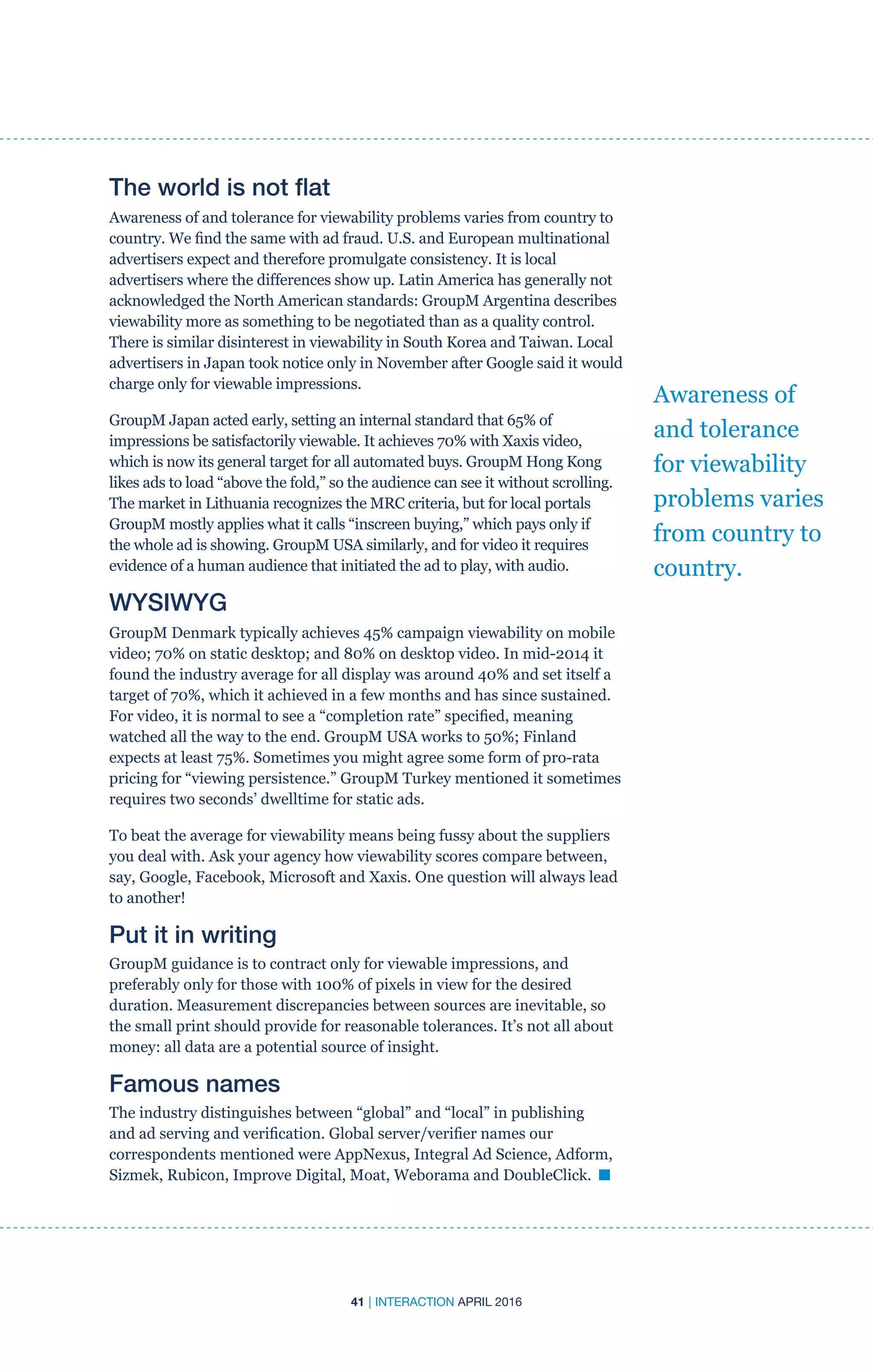 41 | INTERACTION APRIL 2016
Awareness of
and tolerance
for viewability
problems varies
from country to
country.
The world is not flat
Awareness of and tolerance for viewability problems varies from country to
country. We find the same with ad fraud. U.S. and European multinational
advertisers expect and therefore promulgate consistency. It is local
advertisers where the differences show up. Latin America has generally not
acknowledged the North American standards: GroupM Argentina describes
viewability more as something to be negotiated than as a quality control.
There is similar disinterest in viewability in South Korea and Taiwan. Local
advertisers in Japan took notice only in November after Google said it would
charge only for viewable impressions.
GroupM Japan acted early, setting an internal standard that 65% of
impressions be satisfactorily viewable. It achieves 70% with Xaxis video,
which is now its general target for all automated buys. GroupM Hong Kong
likes ads to load “above the fold,” so the audience can see it without scrolling.
The market in Lithuania recognizes the MRC criteria, but for local portals
GroupM mostly applies what it calls “inscreen buying,” which pays only if
the whole ad is showing. GroupM USA similarly, and for video it requires
evidence of a human audience that initiated the ad to play, with audio.
WYSIWYG
GroupM Denmark typically achieves 45% campaign viewability on mobile
video; 70% on static desktop; and 80% on desktop video. In mid-2014 it
found the industry average for all display was around 40% and set itself a
target of 70%, which it achieved in a few months and has since sustained.
For video, it is normal to see a “completion rate” specified, meaning
watched all the way to the end. GroupM USA works to 50%; Finland
expects at least 75%. Sometimes you might agree some form of pro-rata
pricing for “viewing persistence.” GroupM Turkey mentioned it sometimes
requires two seconds’ dwelltime for static ads.
To beat the average for viewability means being fussy about the suppliers
you deal with. Ask your agency how viewability scores compare between,
say, Google, Facebook, Microsoft and Xaxis. One question will always lead
to another!
Put it in writing
GroupM guidance is to contract only for viewable impressions, and
preferably only for those with 100% of pixels in view for the desired
duration. Measurement discrepancies between sources are inevitable, so
the small print should provide for reasonable tolerances. It’s not all about
money: all data are a potential source of insight.
Famous names
The industry distinguishes between “global” and “local” in publishing
and ad serving and verification. Global server/verifier names our
correspondents mentioned were AppNexus, Integral Ad Science, Adform,
Sizmek, Rubicon, Improve Digital, Moat, Weborama and DoubleClick. n
 