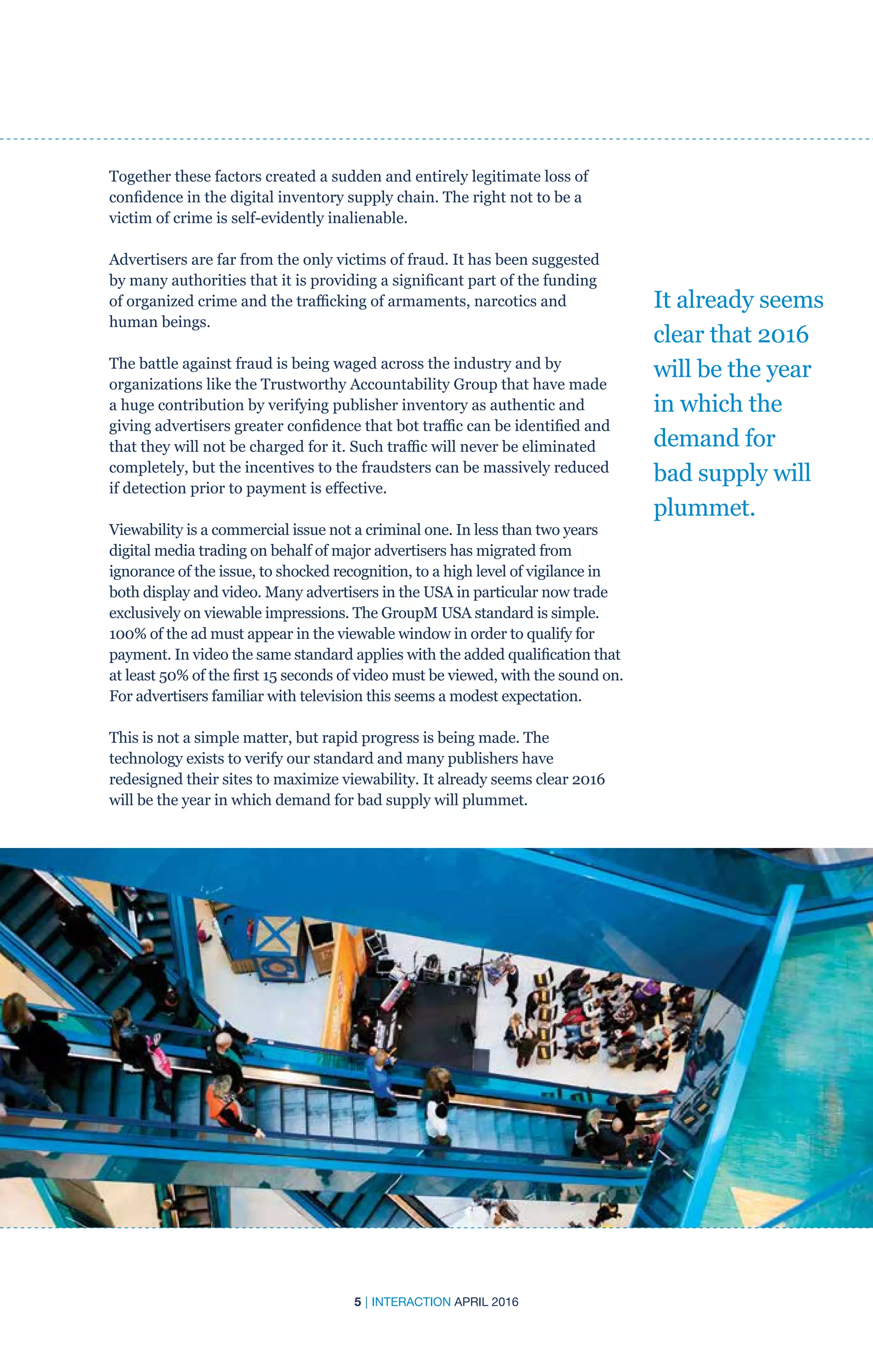 5 | INTERACTION APRIL 2016
Together these factors created a sudden and entirely legitimate loss of
confidence in the digital inventory supply chain. The right not to be a
victim of crime is self-evidently inalienable.
Advertisers are far from the only victims of fraud. It has been suggested
by many authorities that it is providing a significant part of the funding
of organized crime and the trafficking of armaments, narcotics and
human beings.
The battle against fraud is being waged across the industry and by
organizations like the Trustworthy Accountability Group that have made
a huge contribution by verifying publisher inventory as authentic and
giving advertisers greater confidence that bot traffic can be identified and
that they will not be charged for it. Such traffic will never be eliminated
completely, but the incentives to the fraudsters can be massively reduced
if detection prior to payment is effective.		
Viewability is a commercial issue not a criminal one. In less than two years
digital media trading on behalf of major advertisers has migrated from
ignorance of the issue, to shocked recognition, to a high level of vigilance in
both display and video. Many advertisers in the USA in particular now trade
exclusively on viewable impressions. The GroupM USA standard is simple.
100% of the ad must appear in the viewable window in order to qualify for
payment. In video the same standard applies with the added qualification that
at least 50% of the first 15 seconds of video must be viewed, with the sound on.
For advertisers familiar with television this seems a modest expectation.
This is not a simple matter, but rapid progress is being made. The
technology exists to verify our standard and many publishers have
redesigned their sites to maximize viewability. It already seems clear 2016
will be the year in which demand for bad supply will plummet.
It already seems
clear that 2016
will be the year
in which the
demand for
bad supply will
plummet.
 