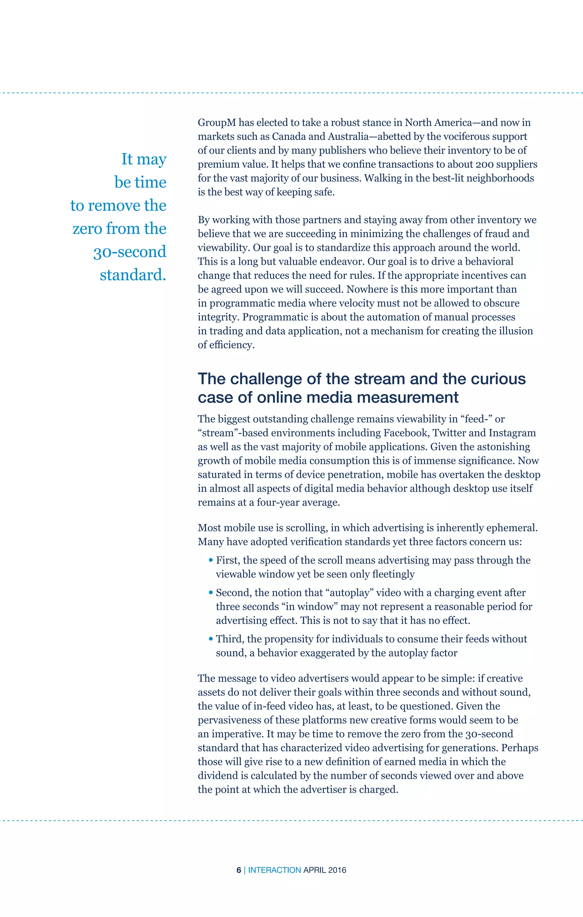 6 | INTERACTION APRIL 2016
GroupM has elected to take a robust stance in North America—and now in
markets such as Canada and Australia—abetted by the vociferous support
of our clients and by many publishers who believe their inventory to be of
premium value. It helps that we confine transactions to about 200 suppliers
for the vast majority of our business. Walking in the best-lit neighborhoods
is the best way of keeping safe.
By working with those partners and staying away from other inventory we
believe that we are succeeding in minimizing the challenges of fraud and
viewability. Our goal is to standardize this approach around the world.
This is a long but valuable endeavor. Our goal is to drive a behavioral
change that reduces the need for rules. If the appropriate incentives can
be agreed upon we will succeed. Nowhere is this more important than
in programmatic media where velocity must not be allowed to obscure
integrity. Programmatic is about the automation of manual processes
in trading and data application, not a mechanism for creating the illusion
of efficiency.
The challenge of the stream and the curious
case of online media measurement
The biggest outstanding challenge remains viewability in “feed-” or
“stream”-based environments including Facebook, Twitter and Instagram
as well as the vast majority of mobile applications. Given the astonishing
growth of mobile media consumption this is of immense significance. Now
saturated in terms of device penetration, mobile has overtaken the desktop
in almost all aspects of digital media behavior although desktop use itself
remains at a four-year average.
Most mobile use is scrolling, in which advertising is inherently ephemeral.
Many have adopted verification standards yet three factors concern us:
• First, the speed of the scroll means advertising may pass through the
viewable window yet be seen only fleetingly
• Second, the notion that “autoplay” video with a charging event after
three seconds “in window” may not represent a reasonable period for
advertising effect. This is not to say that it has no effect.
• Third, the propensity for individuals to consume their feeds without
sound, a behavior exaggerated by the autoplay factor
The message to video advertisers would appear to be simple: if creative
assets do not deliver their goals within three seconds and without sound,
the value of in-feed video has, at least, to be questioned. Given the
pervasiveness of these platforms new creative forms would seem to be
an imperative. It may be time to remove the zero from the 30-second
standard that has characterized video advertising for generations. Perhaps
those will give rise to a new definition of earned media in which the
dividend is calculated by the number of seconds viewed over and above
the point at which the advertiser is charged.
It may
be time
to remove the
zero from the
30-second
standard.
 