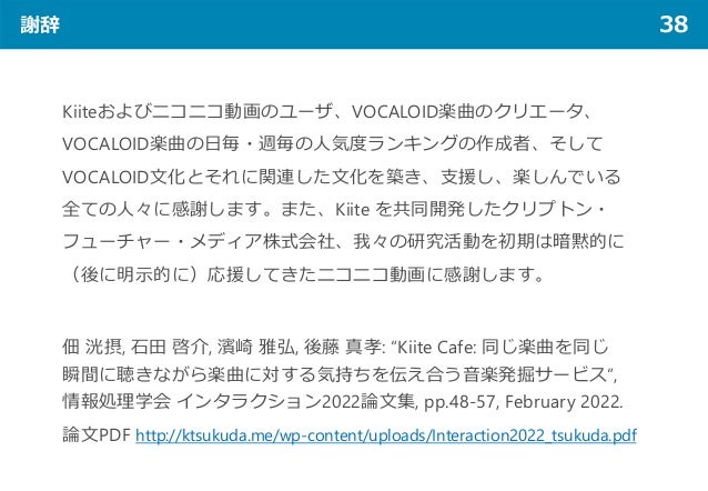 謝辞 38
Kiiteおよびニコニコ動画のユーザ、VOCALOID楽曲のクリエータ、
VOCALOID楽曲の日毎・週毎の人気度ランキングの作成者、そして
VOCALOID文化とそれに関連した文化を築き、支援し、楽しんでいる
全ての人々に感謝します。また、Kiite を共同開発したクリプトン・
フューチャー・メディア株式会社、我々の研究活動を初期は暗黙的に
（後に明示的に）応援してきたニコニコ動画に感謝します。
佃 洸摂, 石田 啓介, 濱崎 雅弘, 後藤 真孝: “Kiite Cafe: 同じ楽曲を同じ
瞬間に聴きながら楽曲に対する気持ちを伝え合う音楽発掘サービス”,
情報処理学会 インタラクション2022論文集, pp.48-57, February 2022.
論文PDF http://ktsukuda.me/wp-content/uploads/Interaction2022_tsukuda.pdf
 