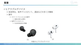 • ヒアラブルデバイス
• 音楽再生，音声アシスタント，通話などの多くの機能
• 操作
• スマートフォンによる操作
• 画面注視の必要性
• 音声アシスタント
• 社会的受容性の問題
2
[1]Sony, WF-10000XM5 https://www.sony.jp/headphone/products/WF-1000XM5/
[2]Apple, AirPodsPro(第２世代) https://www.apple.com/jp/shop/product/MTJV3J/A/airpods-pro
背景
市販のヒアラブルデバイス
[1] [2]
 