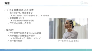 • デバイス本体による操作
• 感圧センサ，物理ボタン
• センサ部分，ボタン部分が小さく，押下が困難
• 静電容量センサ
• 手袋着用時の使用が不可能
• 押下による耳への負担
• 操作数
• 押下時間や回数の変化による定義
• AirPods[3]では5種類の操作
• 1~3回のタップ，長押し，スワイプ
• 操作数の限界
3
[3]Apple, AirPods(第３世代) https://www.apple.com/airpods-3rd-generation/
背景
デバイス本体による操作[1]
 