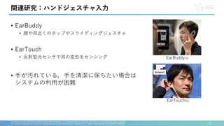 • EarBuddy
• 顔や耳近くのタップやスライディングジェスチャ
• EarTouch
• 反射型光センサで耳の変形をセンシング
• 手が汚れている，手を清潔に保ちたい場合は
システムの利用が困難
4
[4] Xuhai Xu et al., EarBuddy: Enabling On-Face Interaction via Wireless Earbuds. CHI '20. https://doi.org/10.1145/3313831.3376836
[5] Takashi Kikuchi et al., EarTouch: turning the ear into an input surface. MobileHCI '17. https://doi.org/10.1145/3098279.3098538
関連研究：ハンドジェスチャ入力
EarBuddy[4]
EarTouch[5]
 
