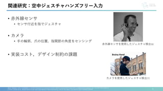 • 赤外線センサ
• センサ付近を指でジェスチャ
• カメラ
• 手の輪郭，爪の位置，指関節の角度をセンシング
• 実装コスト，デザイン制約の課題
5
[6] C. Metzger et al., FreeDigiter: a contact-free device for gesture control, Eighth International Symposium on Wearable Computers, doi: 10.1109/ISWC.2004.23.
[7] Emi Tamaki et al., Brainy hand: an ear-worn hand gesture interaction device. CHI EA '09. https://doi.org/10.1145/1520340.1520649
関連研究：空中ジェスチャハンズフリー入力
赤外線センサを使用したジェスチャ検出[6]
カメラを使用したジェスチャ検出[7]
 