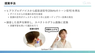 • ヒアラブルデバイスから超音波信号(20kHzのトーン信号)を再生
• デバイスからの音漏れ信号を録音
• 音漏れ信号がジェスチャを行う手に反射→ドップラー効果の発生
• 録音した音声を解析し，スペクトログラム画像に変換
• 深層学習を用いて識別を行う
6
提案手法
EarHoverの様子
 