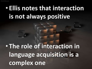 • Ellis notes that interaction 
is not always positive 
• The role of interaction in 
language acquisition is a 
complex one 
 