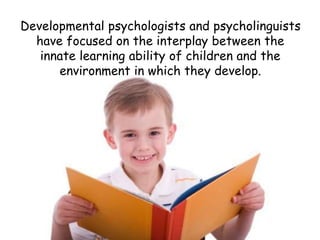 Developmental psychologists and psycholinguists 
have focused on the interplay between the 
innate learning ability of children and the 
environment in which they develop. 
 