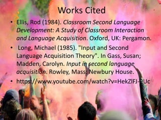 Works Cited 
• Ellis, Rod (1984). Classroom Second Language 
Development: A Study of Classroom Interaction 
and Language Acquisition. Oxford, UK: Pergamon. 
• Long, Michael (1985). "Input and Second 
Language Acquisition Theory". In Gass, Susan; 
Madden, Carolyn. Input in second language 
acquisition. Rowley, Mass: Newbury House. 
• https://www.youtube.com/watch?v=HekZlFJ-9Uc 
 