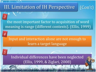 11III. Limitation of IH Perspective1interaction facilitates comprehension (not cause it)when learners have opportunity to signal their non-understanding and try to ask for clarification (Ellis, 1999)