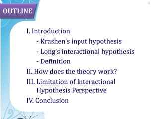 2OUTLINEI. Introduction	- Krashen’s input hypothesis	- Long’sinteractionalhypothesis	- DefinitionII. Howdoesthetheorywork?III. Limitationof Interactional Hypothesis PerspectiveIV. Conclusion