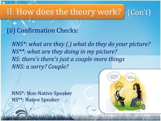 7II. Howdoesthetheorywork?(Con’t)Types of modified input:Pre-modified input:when the speech of NS is characterized with decreased complexity, but increased 	length and redundancy like foreigner talk.Interactionallymodified input:NS provides opportunities for NS-NNS interaction.