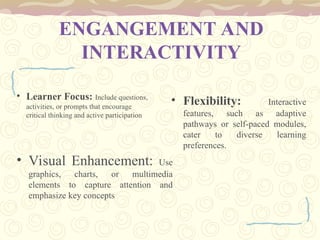 ENGANGEMENT AND
INTERACTIVITY
• Learner Focus: Include questions,
activities, or prompts that encourage
critical thinking and active participation
• Visual Enhancement: Use
graphics, charts, or multimedia
elements to capture attention and
emphasize key concepts
• Flexibility: Interactive
features, such as adaptive
pathways or self-paced modules,
cater to diverse learning
preferences.
 