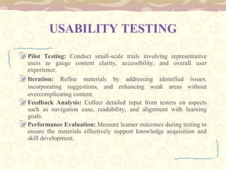USABILITY TESTING
Pilot Testing: Conduct small-scale trials involving representative
users to gauge content clarity, accessibility, and overall user
experience.
Iteration: Refine materials by addressing identified issues,
incorporating suggestions, and enhancing weak areas without
overcomplicating content.
Feedback Analysis: Collect detailed input from testers on aspects
such as navigation ease, readability, and alignment with learning
goals.
Performance Evaluation: Measure learner outcomes during testing to
ensure the materials effectively support knowledge acquisition and
skill development.
 