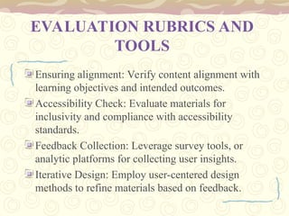 EVALUATION RUBRICS AND
TOOLS
Ensuring alignment: Verify content alignment with
learning objectives and intended outcomes.
Accessibility Check: Evaluate materials for
inclusivity and compliance with accessibility
standards.
Feedback Collection: Leverage survey tools, or
analytic platforms for collecting user insights.
Iterative Design: Employ user-centered design
methods to refine materials based on feedback.
 
